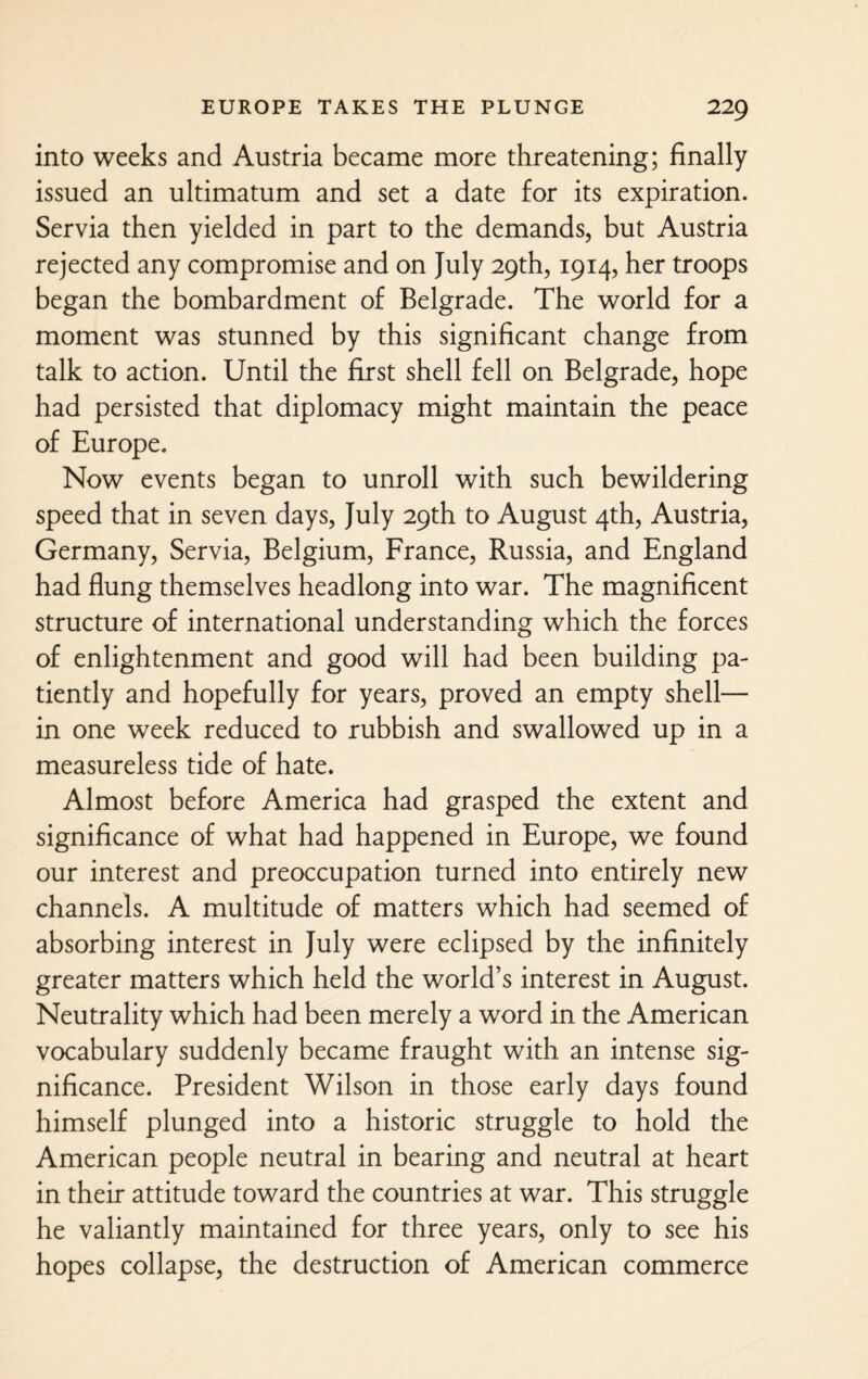 into weeks and Austria became more threatening; finally issued an ultimatum and set a date for its expiration. Servia then yielded in part to the demands, but Austria rejected any compromise and on July 29th, 1914, her troops began the bombardment of Belgrade. The world for a moment was stunned by this significant change from talk to action. Until the first shell fell on Belgrade, hope had persisted that diplomacy might maintain the peace of Europe. Now events began to unroll with such bewildering speed that in seven days, July 29th to August 4th, Austria, Germany, Servia, Belgium, France, Russia, and England had flung themselves headlong into war. The magnificent structure of international understanding which the forces of enlightenment and good will had been building pa¬ tiently and hopefully for years, proved an empty shell— in one week reduced to rubbish and swallowed up in a measureless tide of hate. Almost before America had grasped the extent and significance of what had happened in Europe, we found our interest and preoccupation turned into entirely new channels. A multitude of matters which had seemed of absorbing interest in July were eclipsed by the infinitely greater matters which held the world’s interest in August. Neutrality which had been merely a word in the American vocabulary suddenly became fraught with an intense sig¬ nificance. President Wilson in those early days found himself plunged into a historic struggle to hold the American people neutral in bearing and neutral at heart in their attitude toward the countries at war. This struggle he valiantly maintained for three years, only to see his hopes collapse, the destruction of American commerce