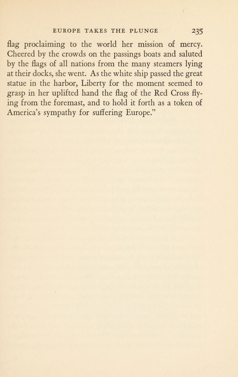 flag proclaiming to the world her mission of mercy. Cheered by the crowds on the passings boats and saluted by the flags of all nations from the many steamers lying at their docks, she went. As the white ship passed the great statue in the harbor, Liberty for the moment seemed to grasp in her uplifted hand the flag of the Red Cross fly¬ ing from the foremast, and to hold it forth as a token of America’s sympathy for suffering Europe.”