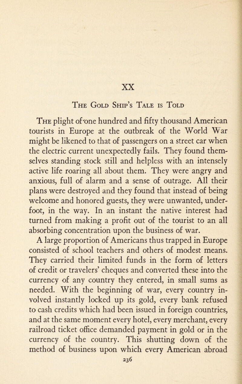 XX The Gold Ship’s Tale is Told The plight of'one hundred and fifty thousand American tourists in Europe at the outbreak of the World War might be likened to that of passengers on a street car when the electric current unexpectedly fails. They found them¬ selves standing stock still and helpless with an intensely active life roaring all about them. They were angry and anxious, full of alarm and a sense of outrage. All their plans were destroyed and they found that instead of being welcome and honored guests, they were unwanted, under¬ foot, in the way. In an instant the native interest had turned from making a profit out of the tourist to an all absorbing concentration upon the business of war. A large proportion of Americans thus trapped in Europe consisted of school teachers and others of modest means. They carried their limited funds in the form of letters of credit or travelers’ cheques and converted these into the currency of any country they entered, in small sums as needed. With the beginning of war, every country in¬ volved instantly locked up its gold, every bank refused to cash credits which had been issued in foreign countries, and at the same moment every hotel, every merchant, every railroad ticket office demanded payment in gold or in the currency of the country. This shutting down of the method of business upon which every American abroad