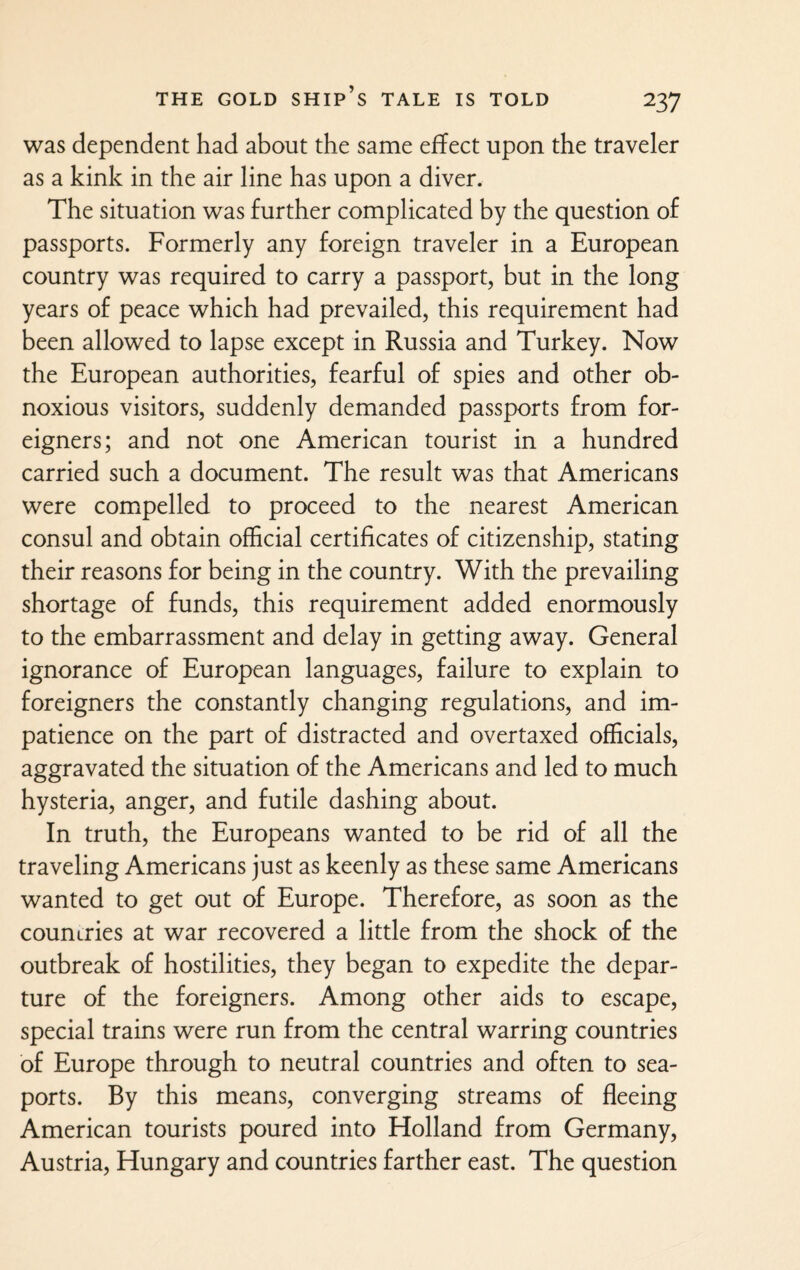 was dependent had about the same effect upon the traveler as a kink in the air line has upon a diver. The situation was further complicated by the question of passports. Formerly any foreign traveler in a European country was required to carry a passport, but in the long years of peace which had prevailed, this requirement had been allowed to lapse except in Russia and Turkey. Now the European authorities, fearful of spies and other ob¬ noxious visitors, suddenly demanded passports from for¬ eigners; and not one American tourist in a hundred carried such a document. The result was that Americans were compelled to proceed to the nearest American consul and obtain official certificates of citizenship, stating their reasons for being in the country. With the prevailing shortage of funds, this requirement added enormously to the embarrassment and delay in getting away. General ignorance of European languages, failure to explain to foreigners the constantly changing regulations, and im¬ patience on the part of distracted and overtaxed officials, aggravated the situation of the Americans and led to much hysteria, anger, and futile dashing about. In truth, the Europeans wanted to be rid of all the traveling Americans just as keenly as these same Americans wanted to get out of Europe. Therefore, as soon as the countries at war recovered a little from the shock of the outbreak of hostilities, they began to expedite the depar¬ ture of the foreigners. Among other aids to escape, special trains were run from the central warring countries of Europe through to neutral countries and often to sea¬ ports. By this means, converging streams of fleeing American tourists poured into Holland from Germany, Austria, Hungary and countries farther east. The question