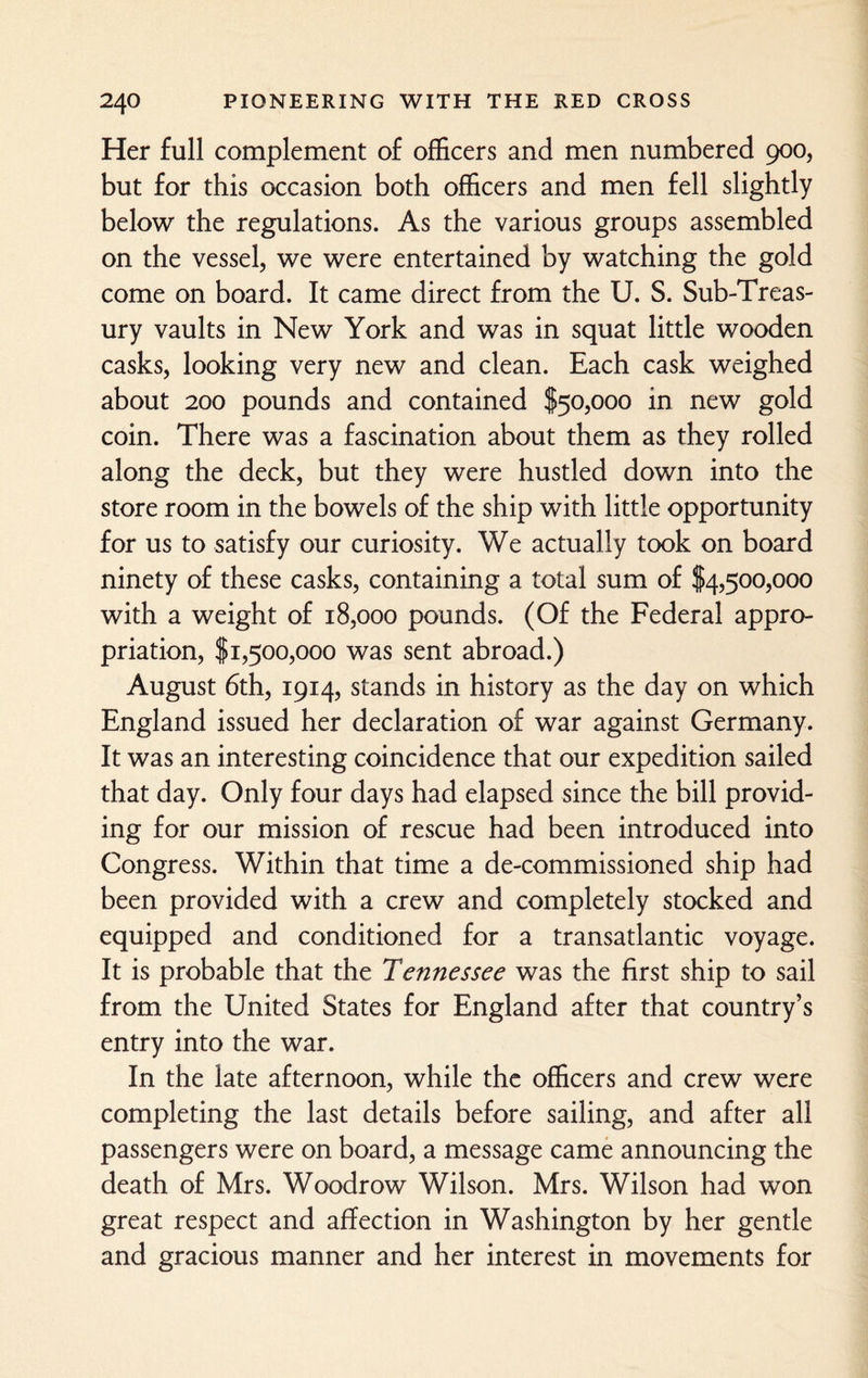 Her full complement of officers and men numbered 900, but for this occasion both officers and men fell slightly below the regulations. As the various groups assembled on the vessel, we were entertained by watching the gold come on board. It came direct from the U. S. Sub-Treas¬ ury vaults in New York and was in squat little wooden casks, looking very new and clean. Each cask weighed about 200 pounds and contained $50,000 in new gold coin. There was a fascination about them as they rolled along the deck, but they were hustled down into the store room in the bowels of the ship with little opportunity for us to satisfy our curiosity. We actually took on board ninety of these casks, containing a total sum of $4,500,000 with a weight of 18,000 pounds. (Of the Federal appro¬ priation, $1,500,000 was sent abroad.) August 6th, 1914, stands in history as the day on which England issued her declaration of war against Germany. It was an interesting coincidence that our expedition sailed that day. Only four days had elapsed since the bill provid¬ ing for our mission of rescue had been introduced into Congress. Within that time a de-commissioned ship had been provided with a crew and completely stocked and equipped and conditioned for a transatlantic voyage. It is probable that the Tennessee was the first ship to sail from the United States for England after that country’s entry into the war. In the late afternoon, while the officers and crew were completing the last details before sailing, and after all passengers were on board, a message came announcing the death of Mrs. Woodrow Wilson. Mrs. Wilson had won great respect and affection in Washington by her gentle and gracious manner and her interest in movements for