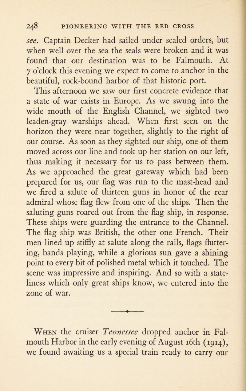 see. Captain Decker had sailed under sealed orders, but when well over the sea the seals were broken and it was found that our destination was to be Falmouth. At 7 o’clock this evening we expect to come to anchor in the beautiful, rock-bound harbor of that historic port. This afternoon we saw our first concrete evidence that a state of war exists in Europe. As we swung into the wide mouth of the English Channel, we sighted two leaden-gray warships ahead. When first seen on the horizon they were near together, slightly to the right of our course. As soon as they sighted our ship, one of them moved across our line and took up her station on our left, thus making it necessary for us to pass between them. As we approached the great gateway which had been prepared for us, our flag was run to the mast-head and we fired a salute of thirteen guns in honor of the rear admiral whose flag flew from one of the ships. Then the saluting guns roared out from the flag ship, in response. These ships were guarding the entrance to the Channel. The flag ship was British, the other one French. Their men lined up stiffly at salute along the rails, flags flutter¬ ing, bands playing, while a glorious sun gave a shining point to every bit of polished metal which it touched. The scene was impressive and inspiring. And so with a state¬ liness which only great ships know, we entered into the zone of war. When the cruiser Tennessee dropped anchor in Fal¬ mouth Harbor in the early evening of August 16th (1914), we found awaiting us a special train ready to carry our