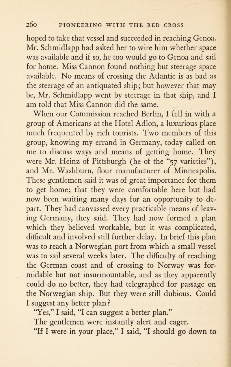 hoped to take that vessel and succeeded in reaching Genoa. Mr. Schmidlapp had asked her to wire him whether space was available and if so, he too would go to Genoa and sail for home. Miss Cannon found nothing but steerage space available. No means of crossing the Atlantic is as bad as the steerage of an antiquated ship; but however that may be, Mr. Schmidlapp went by steerage in that ship, and I am told that Miss Cannon did the same. When our Commission reached Berlin, I fell in with a group of Americans at the Hotel Adlon, a luxurious place much frequented by rich tourists. Two members of this group, knowing my errand in Germany, today called on me to discuss ways and means of getting home. They were Mr. Heinz of Pittsburgh (he of the “57 varieties”), and Mr. Washburn, flour manufacturer of Minneapolis. These gentlemen said it was of great importance for them to get home; that they were comfortable here but had now been waiting many days for an opportunity to de¬ part. They had canvassed every practicable means of leav¬ ing Germany, they said. They had now formed a plan which they believed workable, but it was complicated, difficult and involved still further delay. In brief this plan was to reach a Norwegian port from which a small vessel was to sail several wxeks later. The difficulty of reaching the German coast and of crossing to Norway was for¬ midable but not insurmountable, and as they apparently could do no better, they had telegraphed for passage on the Norwegian ship. But they were still dubious. Could I suggest any better plan ? “Yes,” I said, “I can suggest a better plan.” The gentlemen were instantly alert and eager. “If I were in your place,” I said, “I should go down to