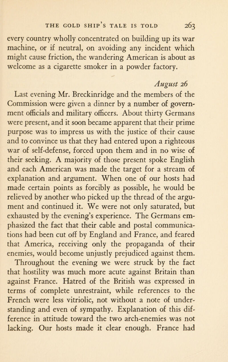 every country wholly concentrated on building up its war machine, or if neutral, on avoiding any incident which might cause friction, the wandering American is about as welcome as a cigarette smoker in a powder factory. August 26 Last evening Mr. Breckinridge and the members of the Commission were given a dinner by a number of govern¬ ment officials and military officers. About thirty Germans were present, and it soon became apparent that their prime purpose was to impress us with the justice of their cause and to convince us that they had entered upon a righteous war of self-defense, forced upon them and in no wise of their seeking. A majority of those present spoke English and each American was made the target for a stream of explanation and argument. When one of our hosts had made certain points as forcibly as possible, he would be relieved by another who picked up the thread of the argu¬ ment and continued it. We were not only saturated, but exhausted by the evening’s experience. The Germans em¬ phasized the fact that their cable and postal communica¬ tions had been cut off by England and France, and feared that America, receiving only the propaganda of their enemies, would become unjustly prejudiced against them. Throughout the evening we were struck by the fact that hostility was much more acute against Britain than against France. Hatred of the British was expressed in terms of complete unrestraint, while references to the French were less vitriolic, not without a note of under¬ standing and even of sympathy. Explanation of this dif¬ ference in attitude toward the two arch-enemies was not lacking. Our hosts made it clear enough. France had