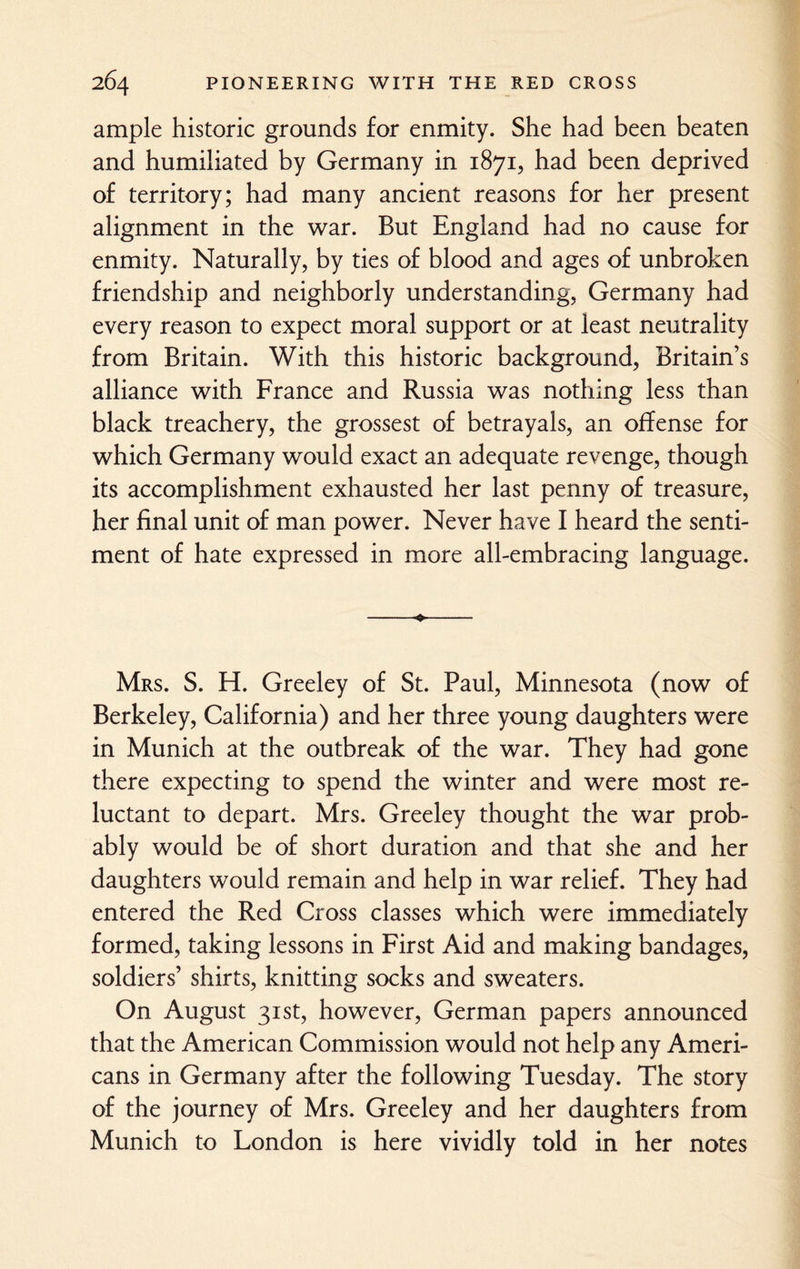 ample historic grounds for enmity. She had been beaten and humiliated by Germany in 1871, had been deprived of territory; had many ancient reasons for her present alignment in the war. But England had no cause for enmity. Naturally, by ties of blood and ages of unbroken friendship and neighborly understanding, Germany had every reason to expect moral support or at least neutrality from Britain. With this historic background, Britain’s alliance with France and Russia was nothing less than black treachery, the grossest of betrayals, an offense for which Germany would exact an adequate revenge, though its accomplishment exhausted her last penny of treasure, her final unit of man power. Never have I heard the senti¬ ment of hate expressed in more all-embracing language. Mrs. S. H. Greeley of St. Paul, Minnesota (now of Berkeley, California) and her three young daughters were in Munich at the outbreak of the war. They had gone there expecting to spend the winter and were most re¬ luctant to depart. Mrs. Greeley thought the war prob¬ ably would be of short duration and that she and her daughters would remain and help in war relief. They had entered the Red Cross classes which were immediately formed, taking lessons in First Aid and making bandages, soldiers’ shirts, knitting socks and sweaters. On August 31st, however, German papers announced that the American Commission would not help any Ameri¬ cans in Germany after the following Tuesday. The story of the journey of Mrs. Greeley and her daughters from Munich to London is here vividly told in her notes