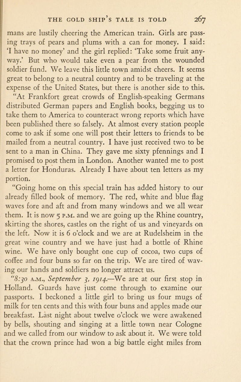mans are lustily cheering the American train. Girls are pass¬ ing trays of pears and plums with a can for money. I said: ‘I have no money’ and the girl replied: ‘Take some fruit any¬ way.’ But who would take even a pear from the wounded soldier fund. We leave this little town amidst cheers. It seems great to belong to a neutral country and to be traveling at the expense of the United States, but there is another side to this. “At Frankfort great crowds of English-speaking Germans distributed German papers and English books, begging us to take them to America to counteract wrong reports which have been published there so falsely. At almost every station people come to ask if some one will post their letters to friends to be mailed from a neutral country. I have just received two to be sent to a man in China. They gave me sixty pfennings and I promised to post them in London. Another wanted me to post a letter for Honduras. Already I have about ten letters as my portion. “Going home on this special train has added history to our already filled book of memory. The red, white and blue flag waves fore and aft and from many windows and we all wear them. It is now 5 p.m. and we are going up the Rhine country, skirting the shores, castles on the right of us and vineyards on the left. Now it is 6 o’clock and we are at Rudelsheim in the great wine country and we have just had a bottle of Rhine wine. We have only bought one cup of cocoa, two cups of cofiee and four buns so far on the trip. We are tired of wav¬ ing our hands and soldiers no longer attract us. “8:30 a.m., September 3, 1914.—We are at our first stop in Holland. Guards have just come through to examine our passports. I beckoned a little girl to bring us four mugs of milk for ten cents and this with four buns and apples made our breakfast. Last night about twelve o’clock we were awakened by bells, shouting and singing at a little town near Cologne and we called from our window to ask about it. We were told that the crown prince had won a big battle eight miles from