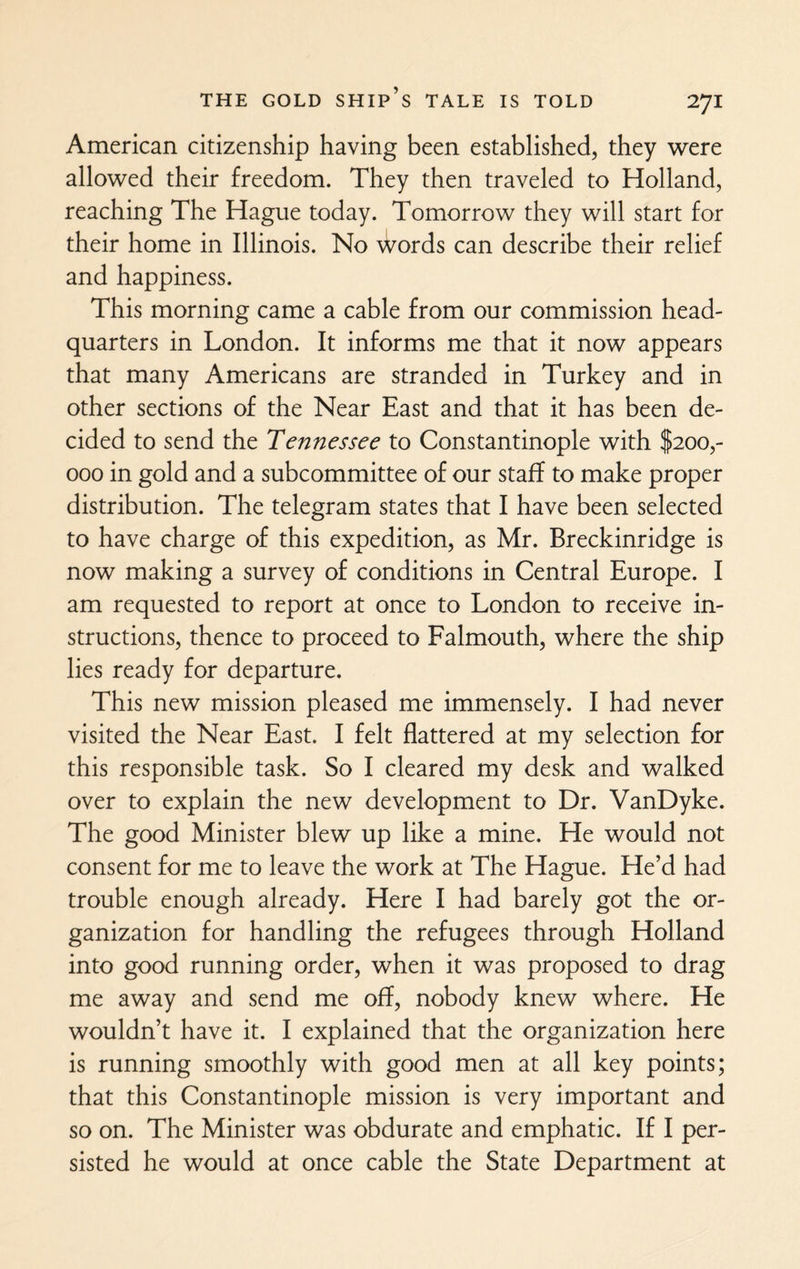 American citizenship having been established, they were allowed their freedom. They then traveled to Holland, reaching The Hague today. Tomorrow they will start for their home in Illinois. No \Vords can describe their relief and happiness. This morning came a cable from our commission head¬ quarters in London. It informs me that it now appears that many Americans are stranded in Turkey and in other sections of the Near East and that it has been de¬ cided to send the Tennessee to Constantinople with $200,- 000 in gold and a subcommittee of our staff to make proper distribution. The telegram states that I have been selected to have charge of this expedition, as Mr. Breckinridge is now making a survey of conditions in Central Europe. I am requested to report at once to London to receive in¬ structions, thence to proceed to Falmouth, where the ship lies ready for departure. This new mission pleased me immensely. I had never visited the Near East. I felt flattered at my selection for this responsible task. So I cleared my desk and walked over to explain the new development to Dr. VanDyke. The good Minister blew up like a mine. He would not consent for me to leave the work at The Hague. He’d had trouble enough already. Here I had barely got the or¬ ganization for handling the refugees through Holland into good running order, when it was proposed to drag me away and send me off, nobody knew where. He wouldn’t have it. I explained that the organization here is running smoothly with good men at all key points; that this Constantinople mission is very important and so on. The Minister was obdurate and emphatic. If I per¬ sisted he would at once cable the State Department at