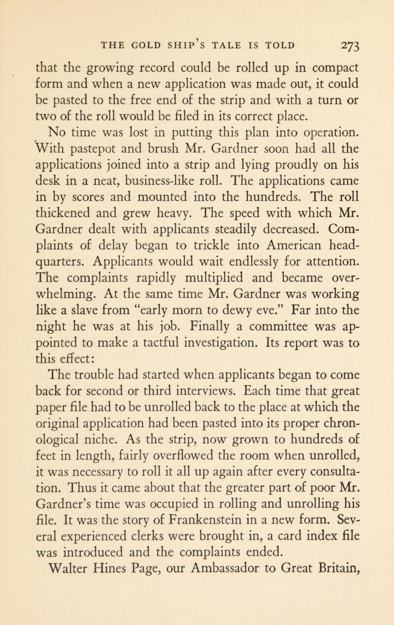 that the growing record could be rolled up in compact form and when a new application was made out, it could be pasted to the free end of the strip and with a turn or two of the roll would be filed in its correct place. No time was lost in putting this plan into operation. With pastepot and brush Mr. Gardner soon had all the applications joined into a strip and lying proudly on his desk in a neat, business-like roll. The applications came in by scores and mounted into the hundreds. The roll thickened and grew heavy. The speed with which Mr. Gardner dealt with applicants steadily decreased. Com¬ plaints of delay began to trickle into American head¬ quarters. Applicants would wait endlessly for attention. The complaints rapidly multiplied and became over¬ whelming. At the same time Mr. Gardner was working like a slave from “early morn to dewy eve.” Far into the night he was at his job. Finally a committee was ap¬ pointed to make a tactful investigation. Its report was to this effect: The trouble had started when applicants began to come back for second or third interviews. Each time that great paper file had to be unrolled back to the place at which the original application had been pasted into its proper chron¬ ological niche. As the strip, now grown to hundreds of feet in length, fairly overflowed the room when unrolled, it was necessary to roll it all up again after every consulta¬ tion. Thus it came about that the greater part of poor Mr. Gardner’s time was occupied in rolling and unrolling his file. It was the story of Frankenstein in a new form. Sev¬ eral experienced clerks were brought in, a card index file was introduced and the complaints ended. Walter Hines Page, our Ambassador to Great Britain,