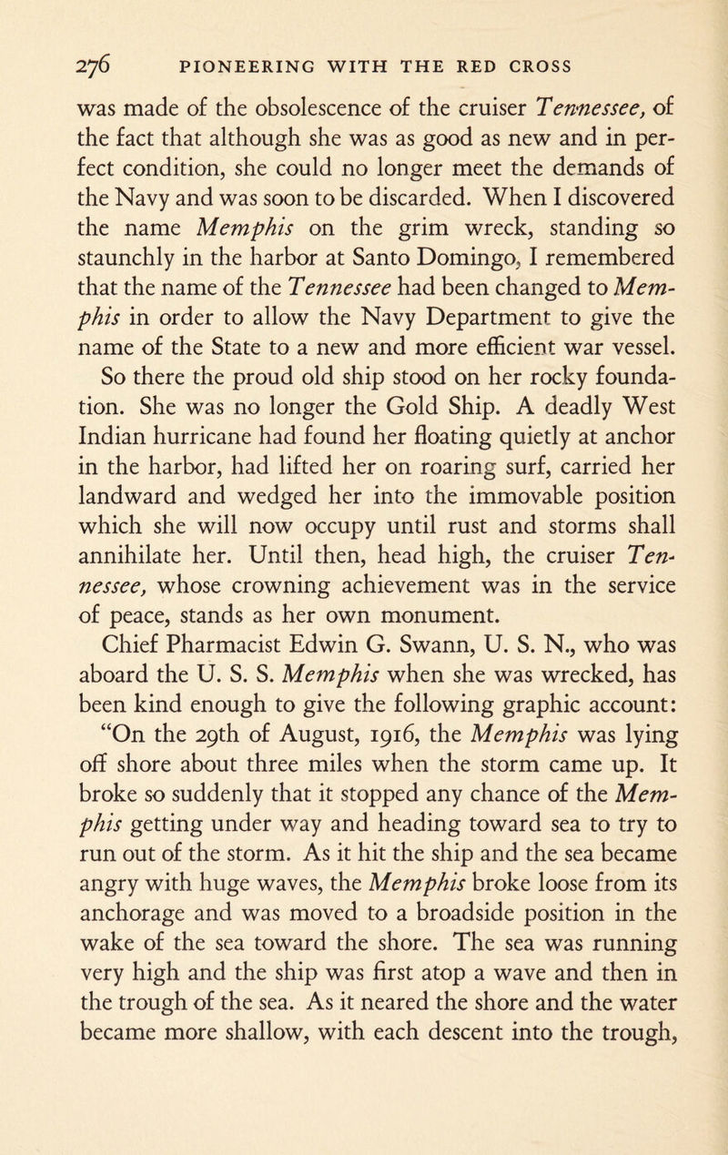 was made of the obsolescence of the cruiser Tennessee, of the fact that although she was as good as new and in per¬ fect condition, she could no longer meet the demands of the Navy and was soon to be discarded. When I discovered the name Memphis on the grim wreck, standing so staunchly in the harbor at Santo Domingo, I remembered that the name of the Tennessee had been changed to Mem¬ phis in order to allow the Navy Department to give the name of the State to a new and more efficient war vessel. So there the proud old ship stood on her rocky founda¬ tion. She was no longer the Gold Ship. A deadly West Indian hurricane had found her floating quietly at anchor in the harbor, had lifted her on roaring surf, carried her landward and wedged her into the immovable position which she will now occupy until rust and storms shall annihilate her. Until then, head high, the cruiser Ten¬ nessee, whose crowning achievement was in the service of peace, stands as her own monument. Chief Pharmacist Edwin G. Swann, U. S. N., who was aboard the U. S. S. Memphis when she was wrecked, has been kind enough to give the following graphic account: “On the 29th of August, 1916, the Memphis was lying off shore about three miles when the storm came up. It broke so suddenly that it stopped any chance of the Mem¬ phis getting under way and heading toward sea to try to run out of the storm. As it hit the ship and the sea became angry with huge waves, the Memphis broke loose from its anchorage and was moved to a broadside position in the wake of the sea toward the shore. The sea was running very high and the ship was first atop a wave and then in the trough of the sea. As it neared the shore and the water became more shallow, with each descent into the trough,
