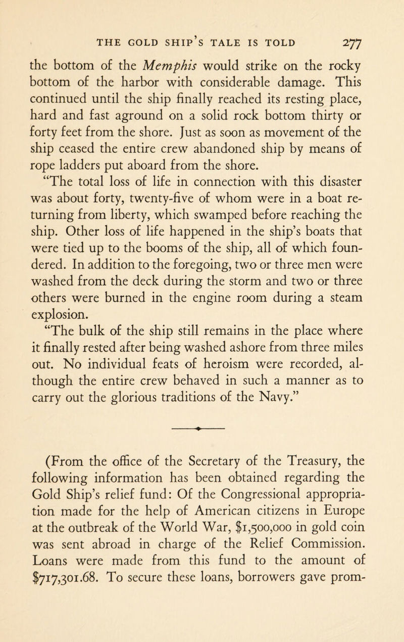 the bottom of the Memphis would strike on the rocky bottom of the harbor with considerable damage. This continued until the ship finally reached its resting place, hard and fast aground on a solid rock bottom thirty or forty feet from the shore. Just as soon as movement of the ship ceased the entire crew abandoned ship by means of rope ladders put aboard from the shore. “The total loss of life in connection with this disaster was about forty, twenty-five of whom were in a boat re¬ turning from liberty, which swamped before reaching the ship. Other loss of life happened in the ship’s boats that were tied up to the booms of the ship, all of which foun¬ dered. In addition to the foregoing, two or three men were washed from the deck during the storm and two or three others were burned in the engine room during a steam explosion. “The bulk of the ship still remains in the place where it finally rested after being washed ashore from three miles out. No individual feats of heroism were recorded, al¬ though the entire crew behaved in such a manner as to carry out the glorious traditions of the Navy.” (From the office of the Secretary of the Treasury, the following information has been obtained regarding the Gold Ship’s relief fund: Of the Congressional appropria¬ tion made for the help of American citizens in Europe at the outbreak of the World War, $1,500,000 in gold coin was sent abroad in charge of the Relief Commission. Loans were made from this fund to the amount of $717,301.68. To secure these loans, borrowers gave prom-