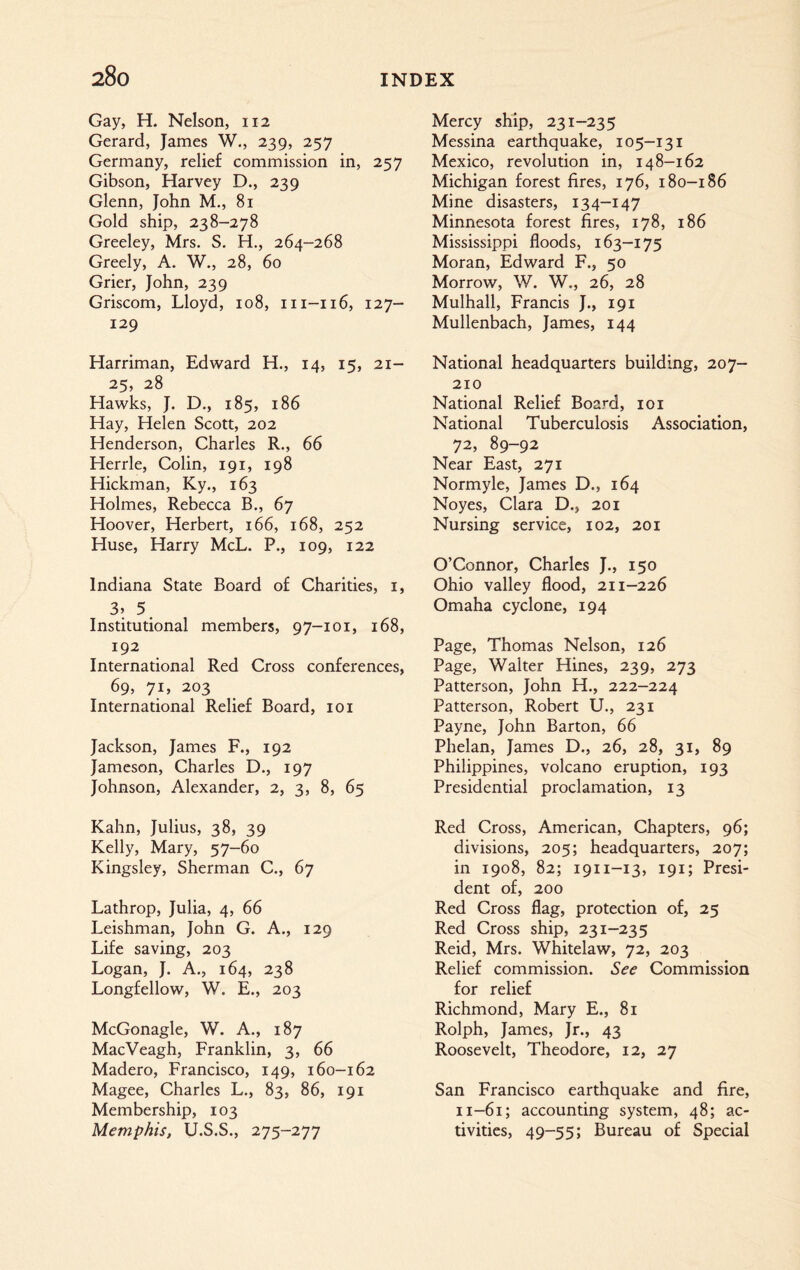 Gay, H. Nelson, 112 Gerard, James W., 239, 257 Germany, relief commission in, 257 Gibson, Harvey D., 239 Glenn, John M., 81 Gold ship, 238-278 Greeley, Mrs. S. H., 264-268 Greely, A. W., 28, 60 Grier, John, 239 Griscom, Lloyd, 108, m-116, 127- 129 Harriman, Edward H., 14, 15, 21- 25, 28 Hawks, J. D., 185, 186 Hay, Helen Scott, 202 Henderson, Charles R., 66 Herrle, Colin, 191, 198 Hickman, Ky., 163 Holmes, Rebecca B., 67 Hoover, Herbert, 166, 168, 252 Huse, Harry McL. P., 109, 122 Indiana State Board of Charities, 1, 3> 5. Institutional members, 97-101, 168, 192 International Red Cross conferences, 69, 71, 203 International Relief Board, 101 Jackson, James F., 192 Jameson, Charles D., 197 Johnson, Alexander, 2, 3, 8, 65 Kahn, Julius, 38, 39 Kelly, Mary, 57-60 Kingsley, Sherman C., 67 Lathrop, Julia, 4, 66 Leishman, John G. A., 129 Life saving, 203 Logan, J. A., 164, 238 Longfellow, W. E., 203 McGonagle, W. A., 187 MacVeagh, Franklin, 3, 66 Madero, Francisco, 149, 160-162 Magee, Charles L., 83, 86, 191 Membership, 103 Memphis, U.S.S., 275-277 Mercy ship, 231-235 Messina earthquake, 105-131 Mexico, revolution in, 148-162 Michigan forest fires, 176, 180-186 Mine disasters, 134-147 Minnesota forest fires, 178, 186 Mississippi floods, 163-175 Moran, Edward F., 50 Morrow, W. W., 26, 28 Mulhall, Francis J., 191 Mullenbach, James, 144 National headquarters building, 207- 210 National Relief Board, 101 National Tuberculosis Association, 72, 89-92 Near East, 271 Normyle, James D., 164 Noyes, Clara D., 201 Nursing service, 102, 201 O’Connor, Charles J., 150 Ohio valley flood, 211-226 Omaha cyclone, 194 Page, Thomas Nelson, 126 Page, Walter Hines, 239, 273 Patterson, John H., 222-224 Patterson, Robert U., 231 Payne, John Barton, 66 Phelan, James D., 26, 28, 31, 89 Philippines, volcano eruption, 193 Presidential proclamation, 13 Red Cross, American, Chapters, 96; divisions, 205; headquarters, 207; in 1908, 82; 1911-13, 191; Presi¬ dent of, 200 Red Cross flag, protection of, 25 Red Cross ship, 231-235 Reid, Mrs. Whitelaw, 72, 203 Relief commission. See Commission for relief Richmond, Mary E., 81 Rolph, James, Jr., 43 Roosevelt, Theodore, 12, 27 San Francisco earthquake and fire, n-61; accounting system, 48; ac¬ tivities, 49-55; Bureau of Special