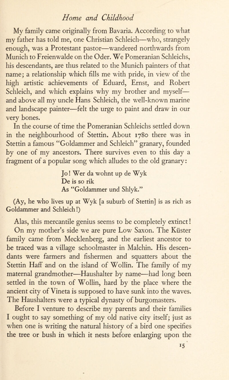 My family came originally from Bavaria. According to what my father has told me, one Christian Schleich—who, strangely enough, was a Protestant pastor—wandered northwards from Munich to Freienwalde on the Oder. We Pomeranian Schleichs, his descendants, are thus related to the Munich painters of that name; a relationship which fills me with pride, in view of the high artistic achievements of Eduard, Ernst, and Robert Schleich, and which explains why my brother and myself— and above all my uncle Hans Schleich, the well-known marine and landscape painter—felt the urge to paint and draw in our very bones. In the course of time the Pomeranian Schleichs settled down in the neighbourhood of Stettin. About 1780 there was in Stettin a famous “Goldammer and Schleich” granary, founded by one of my ancestors. There survives even to this day a fragment of a popular song which alludes to the old granary: Jo! Wer da wohnt up de Wyk De is so rik As “Goldammer und Shlyk.” (Ay, he who lives up at Wyk [a suburb of Stettin] is as rich as Goldammer and Schleich!) Alas, this mercantile genius seems to be completely extinct! On my mother’s side we are pure Low Saxon. The Küster family came from Mecklenberg, and the earliest ancestor to be traced was a village schoolmaster in Malchin. His descen¬ dants were farmers and fishermen and squatters about the Stettin Haff and on the island of Wollin. The family of my maternal grandmother—Haushalter by name—had long been settled in the town of Wollin, hard by the place where the ancient city of Vineta is supposed to have sunk into the waves. The Haushalters were a typical dynasty of burgomasters. Before I venture to describe my parents and their families I ought to say something of my old native city itself; just as when one is writing the natural history of a bird one specifies the tree or bush in which it nests before enlarging upon the