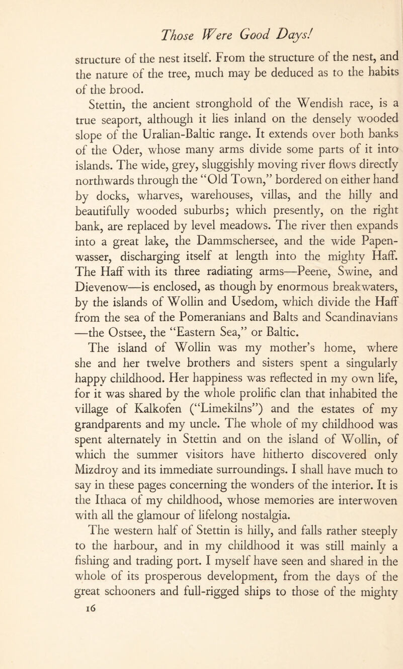 structure of the nest itself. From the structure of the nest, and the nature of the tree, much may be deduced as to the habits of the brood. Stettin, the ancient stronghold of the Wendish race, is a true seaport, although it lies inland on the densely wooded slope of the Uralian-Baltic range. It extends over both banks of the Oder, whose many arms divide some parts of it into islands. The wide, grey, sluggishly moving river flows directly northwards through the “Old Town,” bordered on either hand by docks, wharves, warehouses, villas, and the hilly and beautifully wooded suburbs; which presently, on the right bank, are replaced by level meadows. The river then expands into a great lake, the Dammschersee, and the wide Papen- wasser, discharging itself at length into the mighty Haff. The Haff with its three radiating arms—Peene, Swine, and Dievenow—is enclosed, as though by enormous breakwaters, by the islands of Wohin and Usedom, which divide the Haff from the sea of the Pomeranians and Balts and Scandinavians —the Ostsee, the “Eastern Sea,” or Baltic. The island of Wohin was my mother’s home, where she and her twelve brothers and sisters spent a singularly happy childhood. Her happiness was reflected in my own life, for it was shared by the whole prolific clan that inhabited the village of Kalkofen (“Limekilns”) and the estates of my grandparents and my uncle. The whole of my childhood was spent alternately in Stettin and on the island of Wohin, of which the summer visitors have hitherto discovered only Mizdroy and its immediate surroundings. I shah have much to say in these pages concerning the wonders of the interior. It is the Ithaca of my childhood, whose memories are interwoven with ah the glamour of lifelong nostalgia. The western half of Stettin is hilly, and falls rather steeply to the harbour, and in my childhood it was still mainly a fishing and trading port. I myself have seen and shared in the whole of its prosperous development, from the days of the great schooners and full-rigged ships to those of the mighty