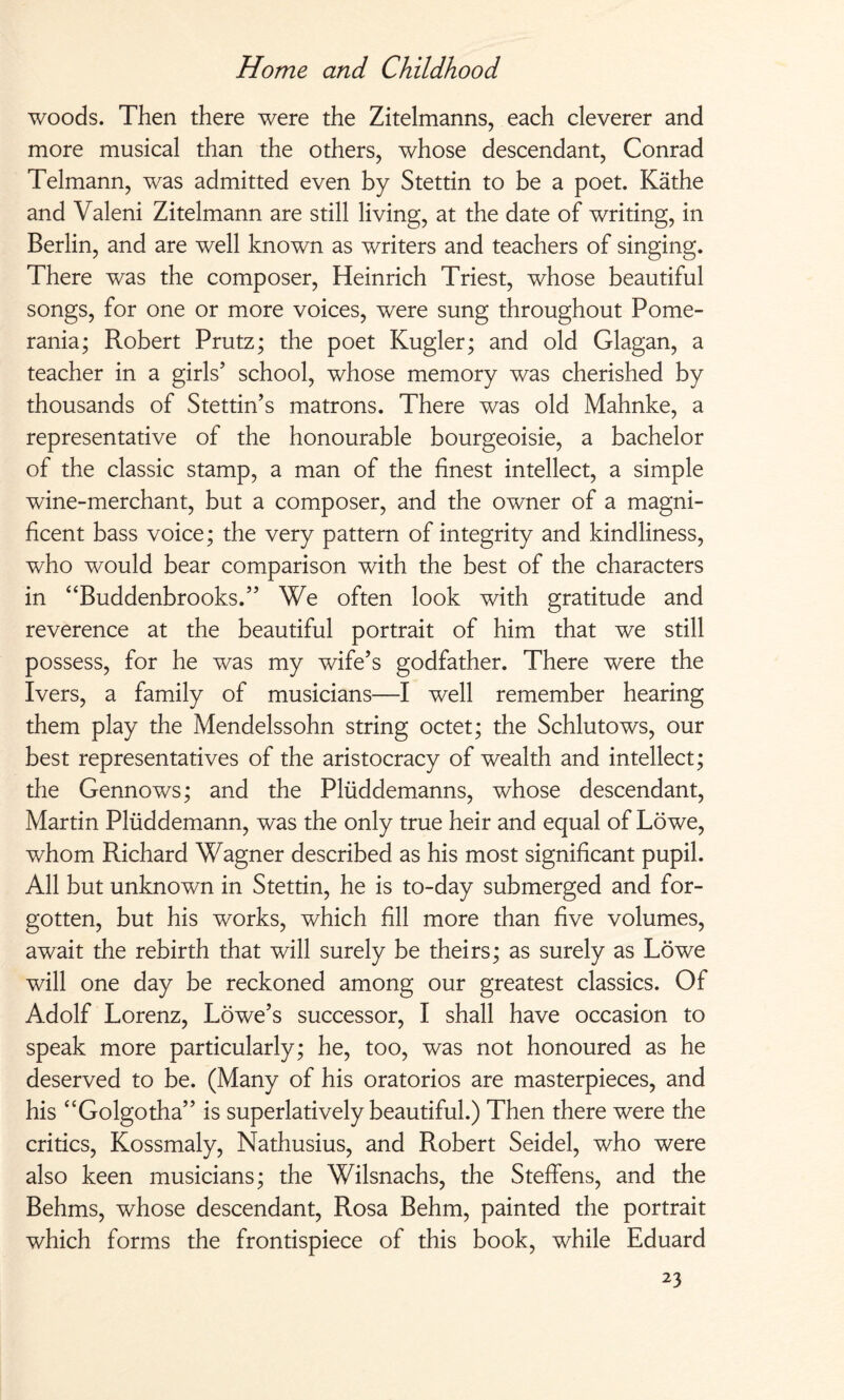 woods. Then there were the Zitelmanns, each cleverer and more musical than the others, whose descendant, Conrad Telmann, was admitted even by Stettin to be a poet. Käthe and Valeni Zitelmann are still living, at the date of writing, in Berlin, and are well known as writers and teachers of singing. There was the composer, Heinrich Triest, whose beautiful songs, for one or more voices, were sung throughout Pome¬ rania; Robert Prutz; the poet Kugler; and old Glagan, a teacher in a girls’ school, whose memory was cherished by thousands of Stettin’s matrons. There was old Mahnke, a representative of the honourable bourgeoisie, a bachelor of the classic stamp, a man of the finest intellect, a simple wine-merchant, but a composer, and the owner of a magni¬ ficent bass voice; the very pattern of integrity and kindliness, who would bear comparison with the best of the characters in “Buddenbrooks.” We often look with gratitude and reverence at the beautiful portrait of him that we still possess, for he was my wife’s godfather. There were the Ivers, a family of musicians—I well remember hearing them play the Mendelssohn string octet; the Schlutows, our best representatives of the aristocracy of wealth and intellect; the Gennows; and the Plüddemanns, whose descendant, Martin Plüddemann, was the only true heir and equal of Löwe, whom Richard Wagner described as his most significant pupil. All but unknown in Stettin, he is to-day submerged and for¬ gotten, but his works, which fill more than five volumes, await the rebirth that will surely be theirs; as surely as Löwe will one day be reckoned among our greatest classics. Of Adolf Lorenz, Lowe’s successor, I shall have occasion to speak more particularly; he, too, was not honoured as he deserved to be. (Many of his oratorios are masterpieces, and his “Golgotha” is superlatively beautiful.) Then there were the critics, Kossmaly, Nathusius, and Robert Seidel, who were also keen musicians; the Wilsnachs, the Steffens, and the Behms, whose descendant, Rosa Behm, painted the portrait which forms the frontispiece of this book, while Eduard