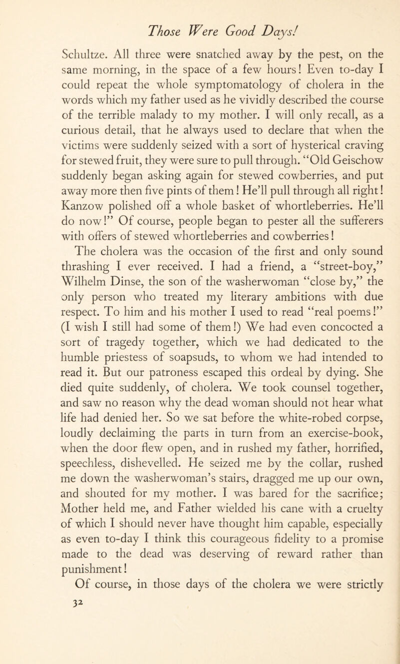 Schultze. All three were snatched away by the pest, on the same morning, in the space of a few hours! Even to-day I could repeat the whole symptomatology of cholera in the words which my father used as he vividly described the course of the terrible malady to my mother. I will only recall, as a curious detail, that he alwavs used to declare that when the victims were suddenly seized with a sort of hysterical craving for stewed fruit, they were sure to pull through.4‘Old Geischow suddenly began asking again for stewed cowberries, and put away more then five pints of them! He’ll pull through all right! Kanzow polished off a whole basket of whortleberries. He’ll do now!” Of course, people began to pester all the sufferers with offers of stewed whortleberries and cowberries! The cholera was the occasion of the first and only sound thrashing I ever received. I had a friend, a “street-boy,” Wilhelm Dinse, the son of the washerwoman “close by,” the only person who treated my literary ambitions with due respect. To him and his mother I used to read “real poems!” (I wish I still had some of them!) We had even concocted a sort of tragedy together, which we had dedicated to the humble priestess of soapsuds, to whom we had intended to read it. But our patroness escaped this ordeal by dying. She died quite suddenly, of cholera. We took counsel together, and saw no reason why the dead woman should not hear what life had denied her. So we sat before the white-robed corpse, loudly declaiming the parts in turn from an exercise-book, when the door flew open, and in rushed my father, horrified, speechless, dishevelled. He seized me by the collar, rushed me down the washerwoman’s stairs, dragged me up our own, and shouted for mv mother. I was bared for the sacrifice; Mother held me, and Father wielded his cane with a cruelty of which I should never have thought him capable, especially as even to-day I think this courageous fidelity to a promise made to the dead was deserving of reward rather than punishment! Of course, in those days of the cholera we were strictly