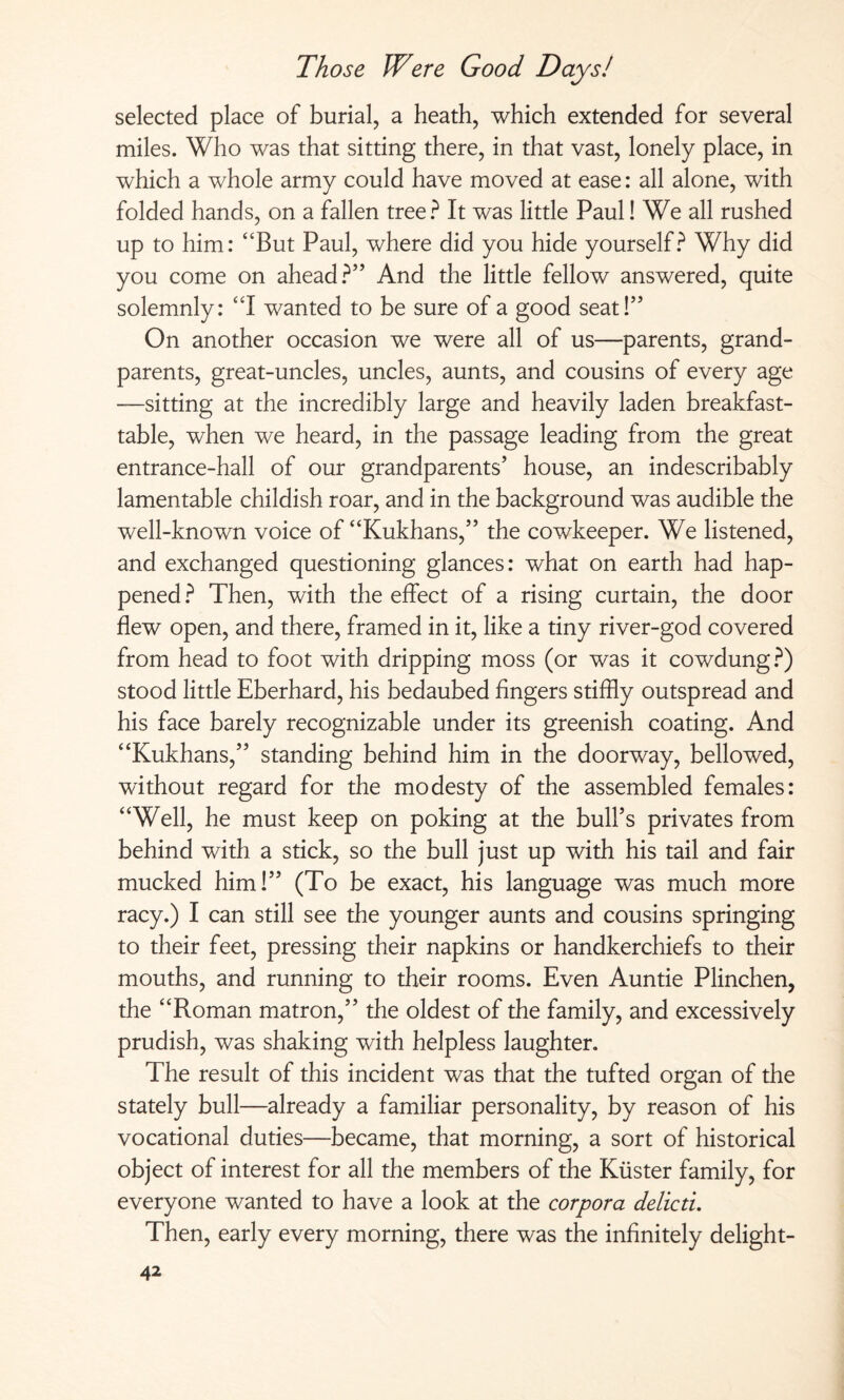 selected place of burial, a heath, which extended for several miles. Who was that sitting there, in that vast, lonely place, in which a whole army could have moved at ease: all alone, with folded hands, on a fallen tree? It was little Paul! We all rushed up to him: “But Paul, where did you hide yourself? Why did you come on ahead?” And the little fellow answered, quite solemnly: “I wanted to be sure of a good seat!” On another occasion we were all of us—parents, grand¬ parents, great-uncles, uncles, aunts, and cousins of every age —sitting at the incredibly large and heavily laden breakfast- table, when we heard, in the passage leading from the great entrance-hall of our grandparents’ house, an indescribably lamentable childish roar, and in the background was audible the well-known voice of “Kukhans,” the cowkeeper. We listened, and exchanged questioning glances: what on earth had hap¬ pened ? Then, with the effect of a rising curtain, the door flew open, and there, framed in it, like a tiny river-god covered from head to foot with dripping moss (or was it cowdung?) stood little Eberhard, his bedaubed fingers stiffly outspread and his face barely recognizable under its greenish coating. And “Kukhans,” standing behind him in the doorway, bellowed, without regard for the modesty of the assembled females: “Well, he must keep on poking at the bull’s privates from behind with a stick, so the bull just up with his tail and fair mucked him!” (To be exact, his language was much more racy.) I can still see the younger aunts and cousins springing to their feet, pressing their napkins or handkerchiefs to their mouths, and running to their rooms. Even Auntie Plinchen, the “Roman matron,” the oldest of the family, and excessively prudish, was shaking with helpless laughter. The result of this incident was that the tufted organ of the stately bull—already a familiar personality, by reason of his vocational duties—became, that morning, a sort of historical object of interest for all the members of the Küster family, for everyone wanted to have a look at the corpora delicti. Then, early every morning, there was the infinitely delight-
