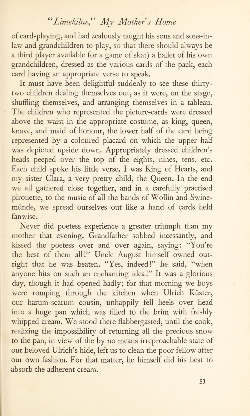 of card-playing, ancl had zealously taught his sons and sons-in- law and grandchildren to play, so that there should always be a third player available for a game of skat) a ballet of his own grandchildren, dressed as the various cards of the pack, each card having an appropriate verse to speak. It must have been delightful suddenly to see these thirty- two children dealing themselves out, as it were, on the stage, shuffling themselves, and arranging themselves in a tableau. The children who represented the picture-cards were dressed above the waist in the appropriate costume, as king, queen, knave, and maid of honour, the lower half of the card being represented by a coloured placard on which the upper half was depicted upside down. Appropriately dressed children’s heads peeped over the top of the eights, nines, tens, etc. Each child spoke his little verse,. I was King of Hearts, and my sister Clara, a very pretty child, the Queen. In the end we all gathered close together, and in a carefully practised pirouette, to the music of all the bands of Wohin and Swine¬ münde, we spread ourselves out like a hand of cards held fanwise. Never did poetess experience a greater triumph than my mother that evening. Grandfather sobbed incessantly, and kissed the poetess over and over again, saying: “You’re the best of them all!” Uncle August himself owned out¬ right that he was beaten. “Yes, indeed!” he said, “when anyone hits on such an enchanting idea!” It was a glorious day, though it had opened badly; for that morning we boys were romping through the kitchen when Ulrich Küster, our harum-scarum cousin, unhappily fell heels over head into a huge pan which was filled to the brim with freshly whipped cream. We stood there flabbergasted, until the cook, realizing the impossibility of returning all the precious snow to the pan, in view of the by no means irreproachable state of our beloved Ulrich’s hide, left us to clean the poor fellow after our own fashion. For that matter, he himself did his best to absorb the adherent cream.