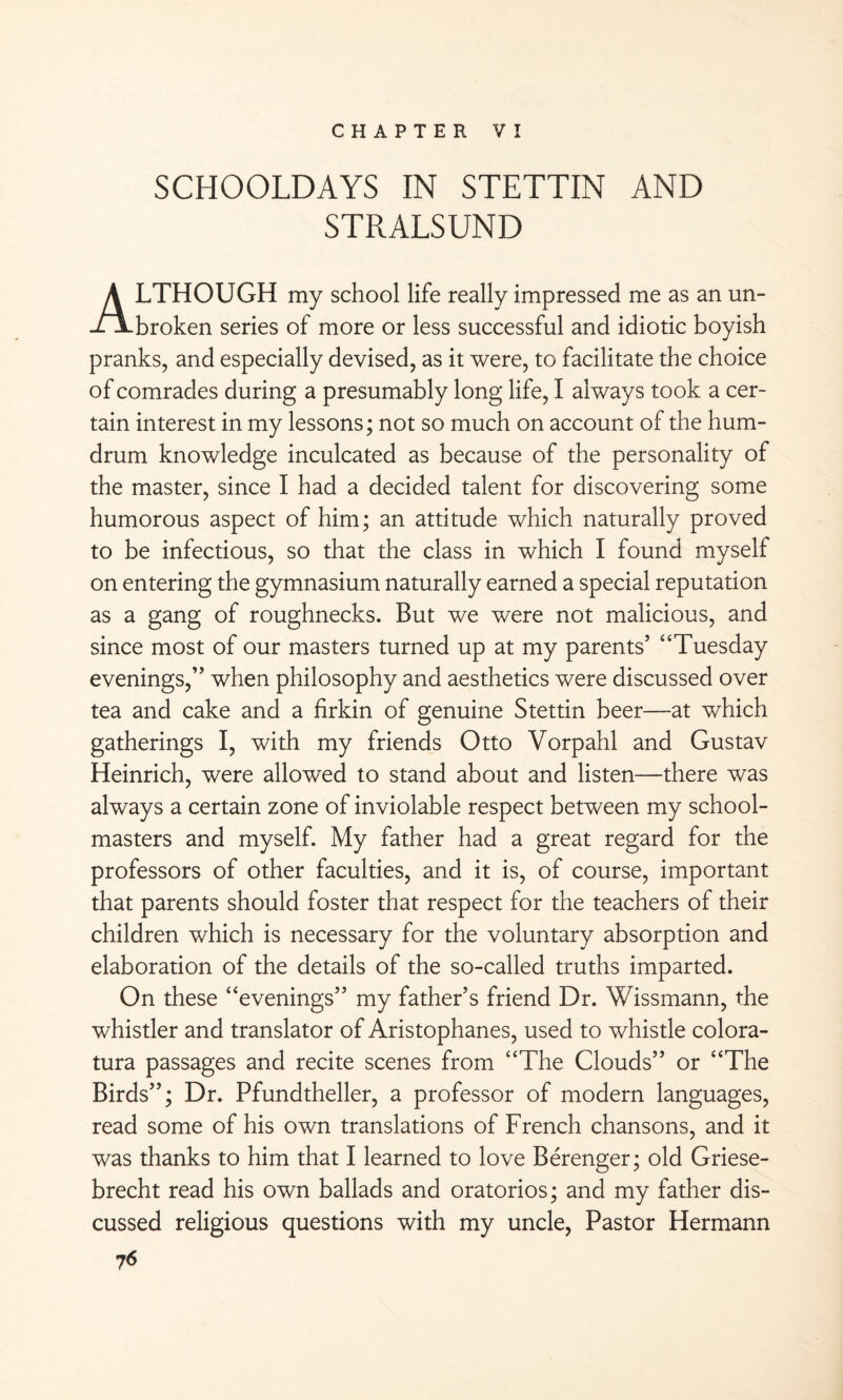 CHAPTER VI SCHOOLDAYS IN STETTIN AND STRALSUND ALTHOUGH my school life really impressed me as an un¬ broken series of more or less successful and idiotic boyish pranks, and especially devised, as it were, to facilitate the choice of comrades during a presumably long life, I always took a cer¬ tain interest in my lessons; not so much on account of the hum¬ drum knowledge inculcated as because of the personality of the master, since I had a decided talent for discovering some humorous aspect of him; an attitude which naturally proved to be infectious, so that the class in which I found myself on entering the gymnasium naturally earned a special reputation as a gang of roughnecks. But we were not malicious, and since most of our masters turned up at my parents’ “Tuesday evenings,” when philosophy and aesthetics were discussed over tea and cake and a firkin of genuine Stettin beer—at which gatherings I, with my friends Otto Vorpahl and Gustav Heinrich, were allowed to stand about and listen—there was always a certain zone of inviolable respect between my school¬ masters and myself. My father had a great regard for the professors of other faculties, and it is, of course, important that parents should foster that respect for the teachers of their children which is necessary for the voluntary absorption and elaboration of the details of the so-called truths imparted. On these “evenings” my father’s friend Dr. Wissmann, the whistler and translator of Aristophanes, used to whistle colora¬ tura passages and recite scenes from “The Clouds” or “The Birds”; Dr. Pfundtheller, a professor of modern languages, read some of his own translations of French chansons, and it was thanks to him that I learned to love Berenger; old Griese- brecht read his own ballads and oratorios; and my father dis¬ cussed religious questions with my uncle, Pastor Hermann 7 6
