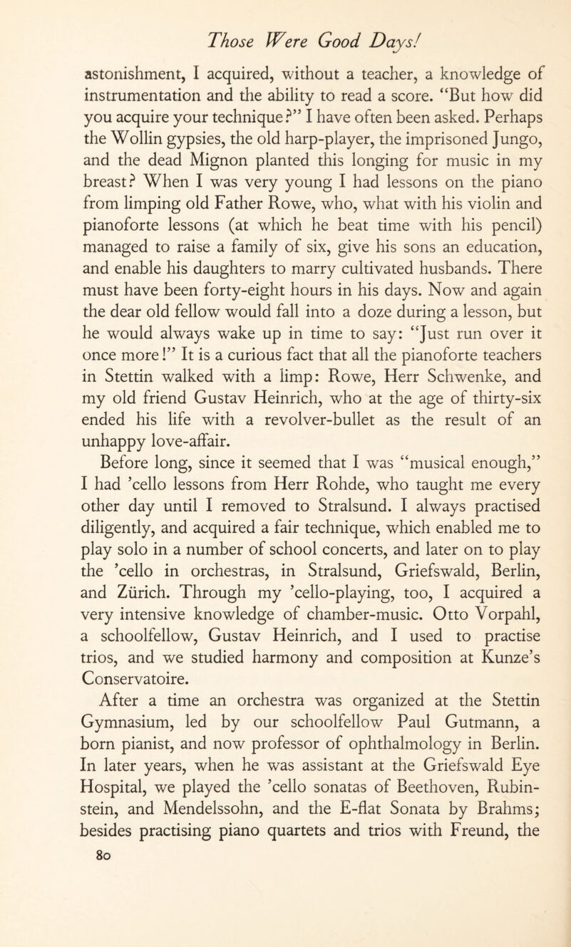astonishment, I acquired, without a teacher, a knowledge of instrumentation and the ability to read a score. “But howr did you acquire your technique?” I have often been asked. Perhaps the Wohin gypsies, the old harp-player, the imprisoned Jungo, and the dead Mignon planted this longing for music in my breast? When I was very young I had lessons on the piano from limping old Father Rowe, who, what with his violin and pianoforte lessons (at which he beat time with his pencil) managed to raise a family of six, give his sons an education, and enable his daughters to marry cultivated husbands. There must have been forty-eight hours in his days. Now and again the dear old fellow would fall into a doze during a lesson, but he would always wake up in time to say: “Just run over it once more!” It is a curious fact that all the pianoforte teachers in Stettin walked with a limp: Rowe, Herr Schwenke, and my old friend Gustav Heinrich, who at the age of thirty-six ended his life with a revolver-bullet as the result of an unhappy love-affair. Before long, since it seemed that I was “musical enough,” I had ’cello lessons from Herr Rohde, who taught me every other day until I removed to Stralsund. I always practised diligently, and acquired a fair technique, which enabled me to play solo in a number of school concerts, and later on to play the ’cello in orchestras, in Stralsund, Griefswald, Berlin, and Zürich. Through my ’cello-playing, too, I acquired a very intensive knowledge of chamber-music. Otto Vorpahl, a schoolfellow, Gustav Heinrich, and I used to practise trios, and we studied harmony and composition at Kunze’s Conservatoire. After a time an orchestra was organized at the Stettin Gymnasium, led by our schoolfellow Paul Gutmann, a born pianist, and now professor of ophthalmology in Berlin. In later years, when he was assistant at the Griefswald Eye Hospital, we played the ’cello sonatas of Beethoven, Rubin¬ stein, and Mendelssohn, and the E-flat Sonata by Brahms; besides practising piano quartets and trios with Freund, the