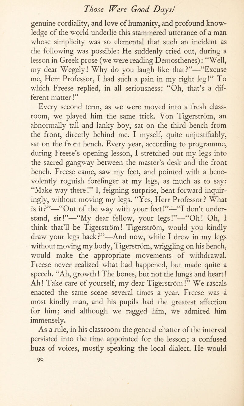 genuine cordiality, and love of humanity, and profound know¬ ledge of the world underlie this stammered utterance of a man whose simplicity was so elemental that such an incident as the following was possible: He suddenly cried out, during a lesson in Greek prose (we were reading Demosthenes): “Well, my dear Wegely! Why do you laugh like that?”—“Excuse me, Herr Professor, I had such a pain in my right leg!” To which Freese replied, in all seriousness: “Oh, that’s a dif¬ ferent matter!” Every second term, as we were moved into a fresh class¬ room, we played him the same trick. Von Tigerström, an abnormally tall and lanky boy, sat on the third bench from the front, directly behind me. I myself, quite unjustifiably, sat on the front bench. Every year, according to programme, during Freese’s opening lesson, I stretched out my legs into the sacred gangway between the master’s desk and the front bench. Freese came, saw my feet, and pointed with a bene¬ volently roguish forefinger at my legs, as much as to say: “Make way there!” I, feigning surprise, bent forward inquir¬ ingly, without moving my legs. “Yes, Herr Professor? What is it?”—“Out of the way with your feet!”—“I don’t under¬ stand, sir!”—“My dear fellow, your legs!”—“Oh! Oh, I think that’ll be Tigerström! Tigerström, would you kindly draw your legs back?”—And now, while I drew in my legs without moving my body, Tigerström, wriggling on his bench, would make the appropriate movements of withdrawal. Freese never realized what had happened, but made quite a speech. “Ah, growth! The bones, but not the lungs and heart! Ah! Take care of yourself, my dear Tigerström!” We rascals enacted the same scene several times a year. Freese was a most kindly man, and his pupils had the greatest affection for him; and although we ragged him, we admired him immensely. As a rule, in his classroom the general chatter of the interval persisted into the time appointed for the lesson; a confused buzz of voices, mostly speaking the local dialect. He would
