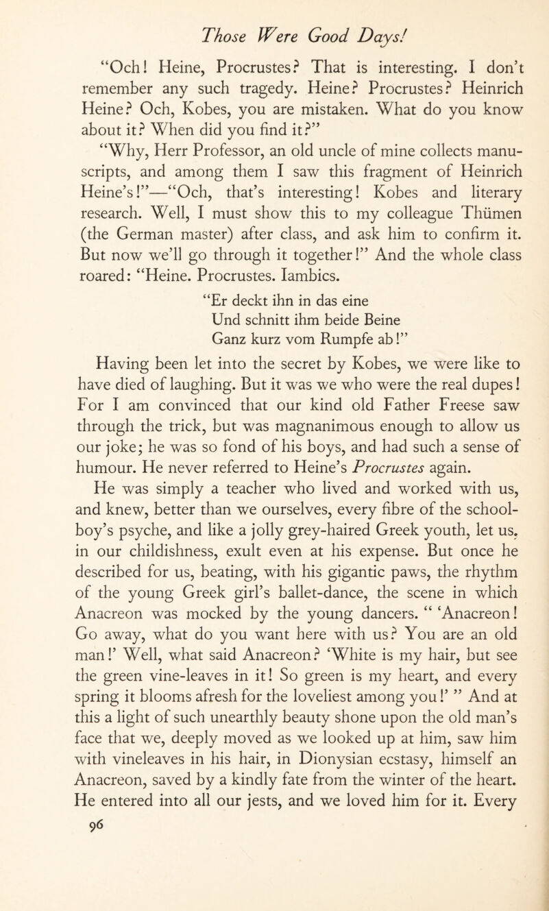 “Och! Heine, Procrustes? That is interesting. I don’t remember any such tragedy. Heine? Procrustes? Heinrich Heine? Och, Kobes, you are mistaken. What do you know about it? When did you find it?” “Why, Herr Professor, an old uncle of mine collects manu¬ scripts, and among them I saw this fragment of Heinrich Heine’s!”—“Och, that’s interesting! Kobes and literary research. Well, I must show this to my colleague Thümen (the German master) after class, and ask him to confirm it. But now we’ll go through it together!” And the whole class roared: “Heine. Procrustes. Iambics. “Er deckt ihn in das eine Und schnitt ihm beide Beine Ganz kurz vom Rumpfe ab!” Having been let into the secret by Kobes, we were like to have died of laughing. But it was we who were the real dupes! For I am convinced that our kind old Father Freese saw through the trick, but was magnanimous enough to allow us our joke; he was so fond of his boys, and had such a sense of humour. He never referred to Heine’s Procrustes again. He was simply a teacher who lived and worked with us, and knew, better than we ourselves, every fibre of the school¬ boy’s psyche, and like a jolly grey-haired Greek youth, let us. in our childishness, exult even at his expense. But once he described for us, beating, with his gigantic paws, the rhythm of the young Greek girl’s ballet-dance, the scene in which Anacreon was mocked by the young dancers. “ ‘Anacreon! Go away, what do you want here with us? You are an old man!’ Well, what said Anacreon? ‘White is my hair, but see the green vine-leaves in it! So green is my heart, and every spring it blooms afresh for the loveliest among you!’ ” And at this a light of such unearthly beauty shone upon the old man’s face that we, deeply moved as we looked up at him, saw him with vineleaves in his hair, in Dionysian ecstasy, himself an Anacreon, saved by a kindly fate from the winter of the heart. He entered into all our jests, and we loved him for it. Every