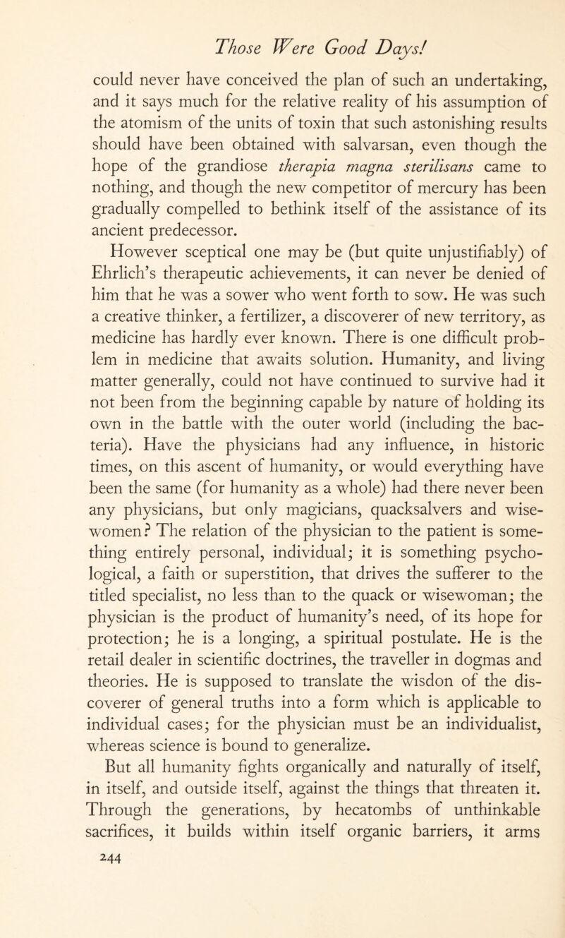 could never have conceived the plan of such an undertaking, and it says much for the relative reality of his assumption of the atomism of the units of toxin that such astonishing results should have been obtained with salvarsan, even though the hope of the grandiose therapia magna sterilisans came to nothing, and though the new competitor of mercury has been gradually compelled to bethink itself of the assistance of its ancient predecessor. However sceptical one may be (but quite unjustifiably) of Ehrlich’s therapeutic achievements, it can never be denied of him that he was a sower who went forth to sow. He was such a creative thinker, a fertilizer, a discoverer of new territory, as medicine has hardly ever known. There is one difficult prob¬ lem in medicine that awaits solution. Humanity, and living matter generally, could not have continued to survive had it not been from the beginning capable by nature of holding its own in the battle with the outer world (including the bac¬ teria). Have the physicians had any influence, in historic times, on this ascent of humanity, or would everything have been the same (for humanity as a whole) had there never been any physicians, but only magicians, quacksalvers and wise- women? The relation of the physician to the patient is some¬ thing entirely personal, individual; it is something psycho¬ logical, a faith or superstition, that drives the sufferer to the titled specialist, no less than to the quack or wisewoman; the physician is the product of humanity’s need, of its hope for protection; he is a longing, a spiritual postulate. He is the retail dealer in scientific doctrines, the traveller in dogmas and theories. He is supposed to translate the wisdon of the dis¬ coverer of general truths into a form which is applicable to individual cases; for the physician must be an individualist, whereas science is bound to generalize. But all humanity fights organically and naturally of itself, in itself, and outside itself, against the things that threaten it. Through the generations, by hecatombs of unthinkable sacrifices, it builds within itself organic barriers, it arms