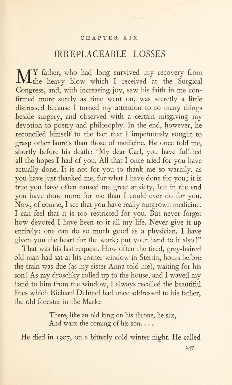 IRREPLACEABLE LOSSES MY father, who had long survived my recovery from the heavy blow which I received at the Surgical Congress, and, with increasing joy, saw his faith in me con¬ firmed more surely as time went on, was secretly a little distressed because I turned my attention to so many things beside surgery, and observed with a certain misgiving my devotion to poetry and philosophy. In the end, however, he reconciled himself to the fact that I impetuously sought to grasp other laurels than those of medicine. He once told me, shortly before his death: “My dear Carl, you have fulfilled all the hopes I had of you. All that I once tried for you have actually done. It is not for you to thank me so warmly, as you have just thanked me, for what I have done for you; it is true you have often caused me great anxiety, but in the end you have done more for me than I could ever do for you. Now, of course, I see that you have really outgrown medicine. I can feel that it is too restricted for you. But never forget how devoted I have been to it all my life. Never give it up entirely: one can do so much good as a physician. I have given you the heart for the work; put your hand to it also!” That was his last request. How often the tired, grey-haired old man had sat at his corner window in Stettin, hours before the train was due (as my sister Anna told me), waiting for his son! As my droschky rolled up to the house, and I waved my hand to him from the window, I always recalled the beautiful lines which Richard Dehmel had once addressed to his father, the old forester in the Mark: There, like an old king on his throne, he sits, And waits the coming of his son. . . . He died in 1907, on a bitterly cold winter night. He called
