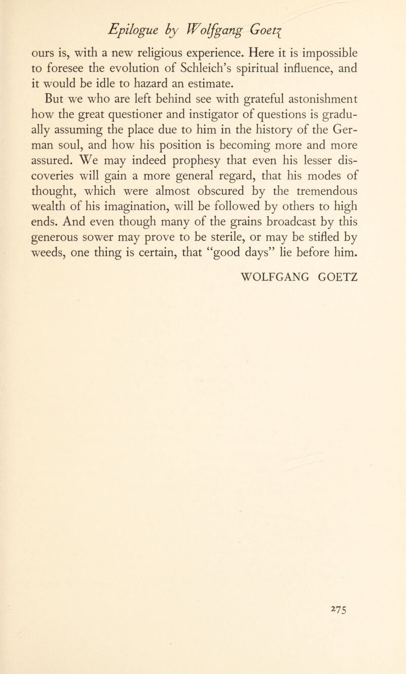 ours is, with a new religious experience. Here it is impossible to foresee the evolution of Schleich’s spiritual influence, and it would be idle to hazard an estimate. But we who are left behind see with grateful astonishment how the great questioner and instigator of questions is gradu¬ ally assuming the place due to him in the history of the Ger¬ man soul, and how his position is becoming more and more assured. We may indeed prophesy that even his lesser dis¬ coveries will gain a more general regard, that his modes of thought, which were almost obscured by the tremendous wealth of his imagination, will be followed by others to high ends. And even though many of the grains broadcast by this generous sower may prove to be sterile, or may be stifled by weeds, one thing is certain, that “good days” lie before him. WOLFGANG GOETZ