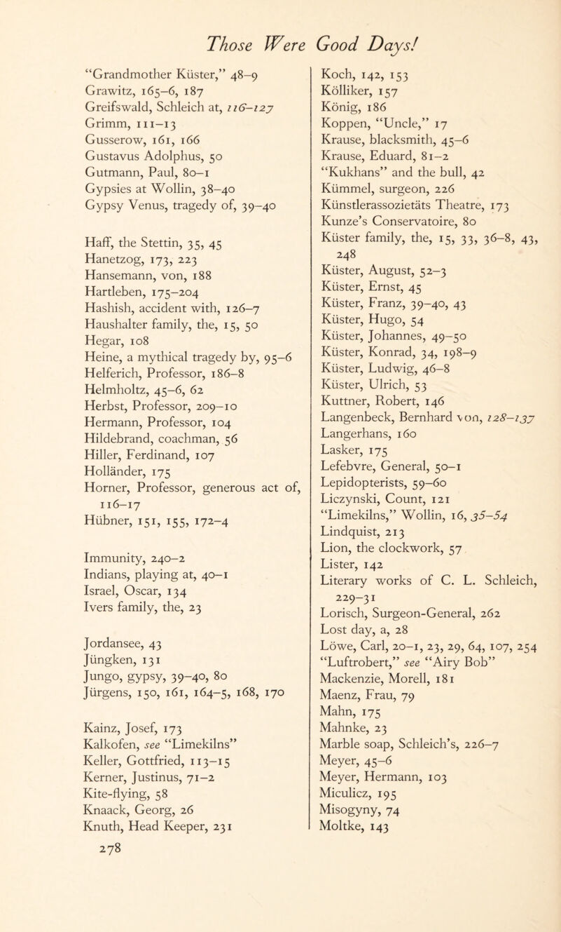 “Grandmother Küster,“ 48-9 Grawitz, 165-6, 187 Greifswald, Schleich at, 116-123 Grimm, m-13 Gusserow, 161, 166 Gustavus Adolphus, 50 Gutmann, Paul, 80—1 Gypsies at Wohin, 38-40 Gypsy Venus, tragedy of, 39-40 Haff, the Stettin, 35, 45 Hanetzog, 173, 223 Hansemann, von, 188 Hartleben, 175-204 Hashish, accident with, 126-7 Haushalter family, the, 15, 50 Hegar, 108 Heine, a mythical tragedy by, 95-6 Helferich, Professor, 186-8 Helmholtz, 45-6, 62 Herbst, Professor, 209-10 Hermann, Professor, 104 Hildebrand, coachman, 56 Hiller, Ferdinand, 107 Holländer, 175 Horner, Professor, generous act of, 116-17 Hübner, 151, 155, 172-4 Immunity, 240-2 Indians, playing at, 40-1 Israel, Oscar, 134 Ivers family, the, 23 Jordansee, 43 Jüngken, 131 Jungo, gypsy, 39-40, 80 Jürgens, 150, 161, 164-5, l68> 17o Kainz, Josef, 173 Kalkofen, see “Limekilns” Keller, Gottfried, 113-15 Kerner, Justinus, 71-2 Kite-flying, 58 Knaack, Georg, 26 Knuth, Head Keeper, 231 278 Koch, 142, 153 Kölliker, 157 König, 186 Koppen, “Uncle,” 17 Krause, blacksmith, 45-6 Krause, Eduard, 81—2 “Kukhans” and the bull, 42 Kümmel, surgeon, 226 Künstlerassozietäts Theatre, 173 Kunze’s Conservatoire, 80 Küster family, the, 15, 33, 36-8, 43, 248 Küster, August, 52-3 Küster, Ernst, 45 Küster, Franz, 39-40, 43 Küster, Hugo, 54 Küster, Johannes, 49-50 Küster, Konrad, 34, 198-9 Küster, Ludwig, 46-8 Küster, Ulrich, 53 Kuttner, Robert, 146 Langenbeck, Bernhard \on, 128-133 Langerhans, 160 Lasker, 175 Lefebvre, General, 50-1 Lepidopterists, 59-60 Liczynski, Count, 121 “Limekilns,” Wohin, 16, 35—54 Lindquist, 213 Lion, the clockwork, 57 Lister, 142 Literary works of C. L. Schleich, 229-31 Lorisch, Surgeon-General, 262 Lost day, a, 28 Löwe, Carl, 20-1, 23, 29, 64, 107, 254 “Luftrobert,” see “Airy Bob” Mackenzie, Morell, 181 Maenz, Frau, 79 Mahn, 175 Mahnke, 23 Marble soap, Schleich’s, 226-7 Meyer, 45-6 Meyer, Hermann, 103 Miculicz, 195 Misogyny, 74 Moltke, 143