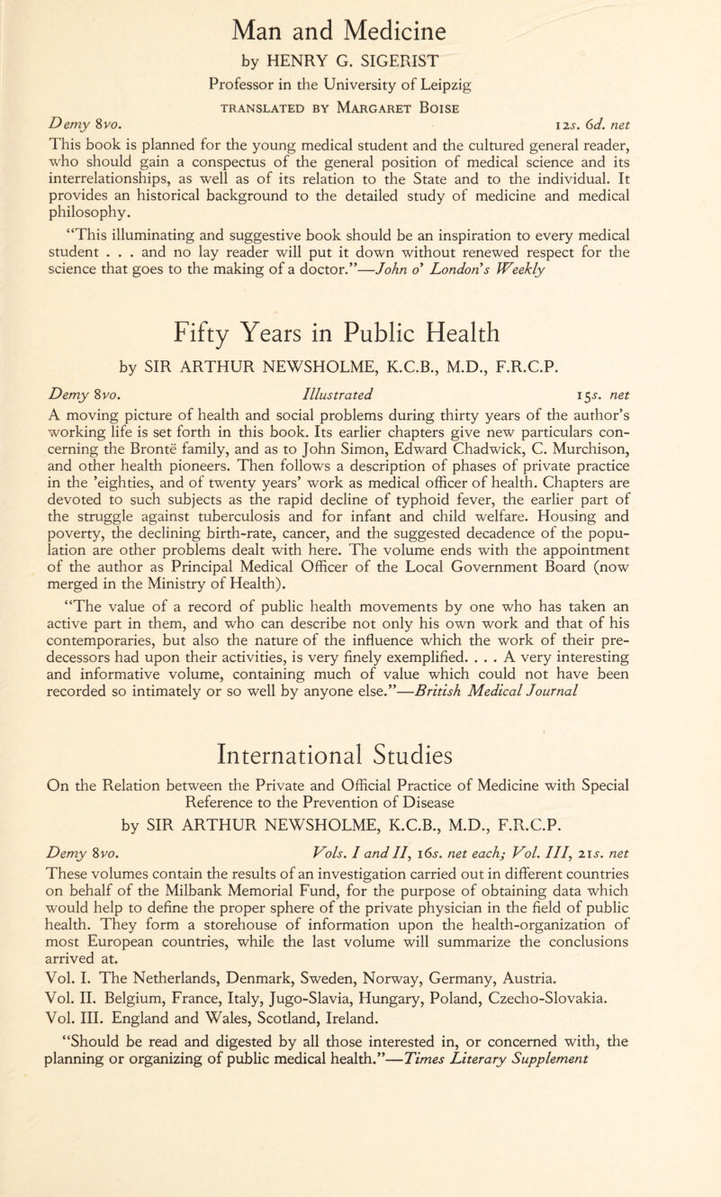 Man and Medicine by HENRY G. SIGERIST Professor in the University of Leipzig TRANSLATED BY MARGARET BOISE Demy 8vo. 12s. 6d. net This book is planned for the young medical student and the cultured general reader, who should gain a conspectus of the general position of medical science and its interrelationships, as well as of its relation to the State and to the individual. It provides an historical background to the detailed study of medicine and medical philosophy. “This illuminating and suggestive book should be an inspiration to every medical student . . . and no lay reader will put it down without renewed respect for the science that goes to the making of a doctor.”—John o’ London s Weekly Fifty Years in Public Health by SIR ARTHUR NEWSHOLME, K.C.B., M.D., F.R.C.P. Demy 8 vo. Illustrated 15^. net A moving picture of health and social problems during thirty years of the author’s working life is set forth in this book. Its earlier chapters give new particulars con¬ cerning the Bronte family, and as to John Simon, Edward Chadwick, C. Murchison, and other health pioneers. Then follows a description of phases of private practice in the ’eighties, and of twenty years’ work as medical officer of health. Chapters are devoted to such subjects as the rapid decline of typhoid fever, the earlier part of the struggle against tuberculosis and for infant and child welfare. Housing and poverty, the declining birth-rate, cancer, and the suggested decadence of the popu¬ lation are other problems dealt with here. The volume ends with the appointment of the author as Principal Medical Officer of the Local Government Board (now merged in the Ministry of Health). “The value of a record of public health movements by one who has taken an active part in them, and who can describe not only his own work and that of his contemporaries, but also the nature of the influence which the work of their pre¬ decessors had upon their activities, is very finely exemplified. ... A very interesting and informative volume, containing much of value which could not have been recorded so intimately or so well by anyone else.”—British Medical Journal International Studies On the Relation between the Private and Official Practice of Medicine with Special Reference to the Prevention of Disease by SIR ARTHUR NEWSHOLME, K.C.B., M.D., F.R.C.P. Demy 8vo. Vols. I and II, 16s-. net each; Vol. Ill, 21s. net These volumes contain the results of an investigation carried out in different countries on behalf of the Milbank Memorial Fund, for the purpose of obtaining data which would help to define the proper sphere of the private physician in the field of public health. They form a storehouse of information upon the health-organization of most European countries, while the last volume will summarize the conclusions arrived at. Vol. I. The Netherlands, Denmark, Sweden, Norway, Germany, Austria. Vol. II. Belgium, France, Italy, Jugo-Slavia, Hungary, Poland, Czecho-Slovakia. Vol. III. England and Wales, Scotland, Ireland. “Should be read and digested by all those interested in, or concerned with, the planning or organizing of public medical health.”—Times Literary Supplement