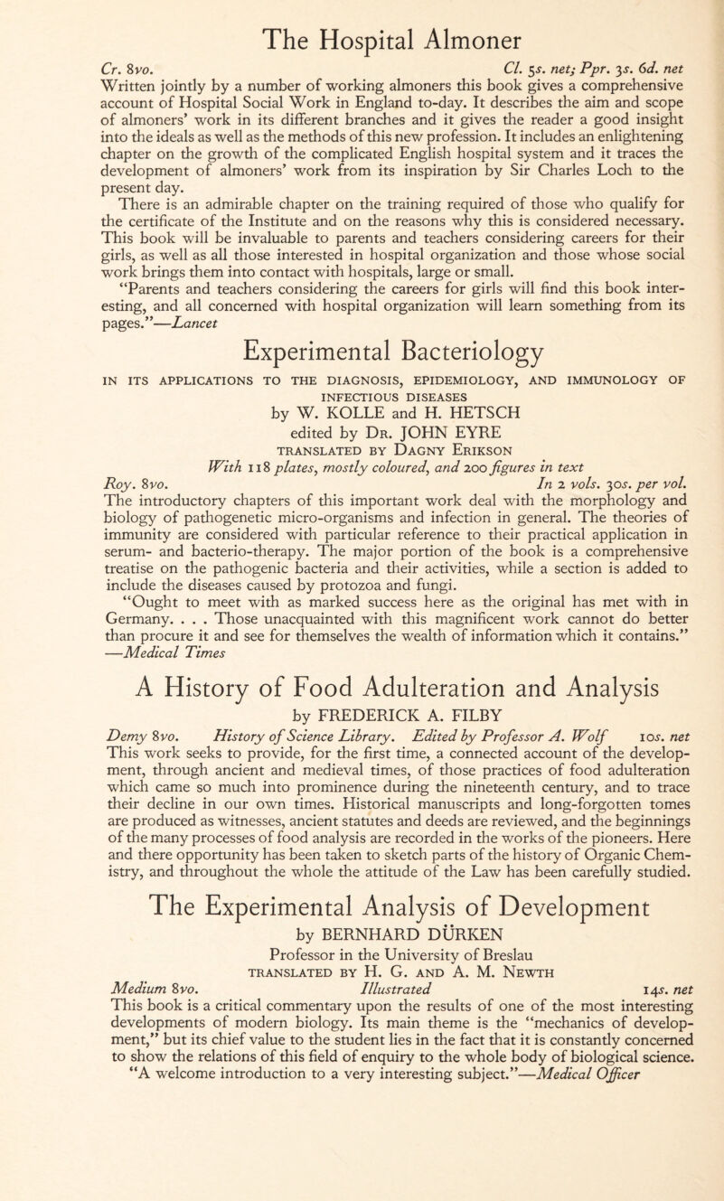 The Hospital Almoner Cr. 8 vo. Cl. 5<r. net; Ppr. 3 s. 6d. net Written jointly by a number of working almoners this book gives a comprehensive account of Hospital Social Work in England to-day. It describes the aim and scope of almoners’ work in its different branches and it gives the reader a good insight into the ideals as well as the methods of this new profession. It includes an enlightening chapter on the growth of the complicated English hospital system and it traces the development of almoners’ work from its inspiration by Sir Charles Loch to the present day. There is an admirable chapter on the training required of those who qualify for the certificate of the Institute and on the reasons why this is considered necessary. This book will be invaluable to parents and teachers considering careers for their girls, as well as all those interested in hospital organization and those whose social work brings them into contact with hospitals, large or small. “Parents and teachers considering the careers for girls will find this book inter¬ esting, and all concerned with hospital organization will learn something from its pages.”—Lancet Experimental Bacteriology IN ITS APPLICATIONS TO THE DIAGNOSIS, EPIDEMIOLOGY, AND IMMUNOLOGY OF INFECTIOUS DISEASES by W. KOLLE and H. HETSCH edited by Dr. JOHN EYRE TRANSLATED BY DaGNY ErIKSON With 118 plates, mostly coloured, and 200 figures in text Roy. Svo. In 2 vols. 30^. per vol. The introductory chapters of this important work deal with the morphology and biology of pathogenetic micro-organisms and infection in general. The theories of immunity are considered with particular reference to their practical application in serum- and bacterio-therapy. The major portion of the book is a comprehensive treatise on the pathogenic bacteria and their activities, while a section is added to include the diseases caused by protozoa and fungi. “Ought to meet with as marked success here as the original has met with in Germany. . . . Those unacquainted with this magnificent work cannot do better than procure it and see for themselves the wealth of information which it contains.” —Medical Times A History of Food Adulteration and Analysis by FREDERICK A. FILBY Demy 8 vo. History of Science Library. Edited by Professor A. Wolf ioj. net This work seeks to provide, for the first time, a connected account of the develop¬ ment, through ancient and medieval times, of those practices of food adulteration which came so much into prominence during the nineteenth century, and to trace their decline in our own times. Historical manuscripts and long-forgotten tomes are produced as witnesses, ancient statutes and deeds are reviewed, and the beginnings of the many processes of food analysis are recorded in the works of the pioneers. Here and there opportunity has been taken to sketch parts of the history of Organic Chem¬ istry, and throughout the whole the attitude of the Law has been carefully studied. The Experimental Analysis of Development by BERNHARD DÜRREN Professor in the University of Breslau TRANSLATED BY H. G. AND A. M. NeWTH Medium Svo. Illustrated 145-. net This book is a critical commentary upon the results of one of the most interesting developments of modern biology. Its main theme is the “mechanics of develop¬ ment,” but its chief value to the student lies in the fact that it is constantly concerned to show the relations of this field of enquiry to the whole body of biological science. “A welcome introduction to a very interesting subject.”—Medical Officer