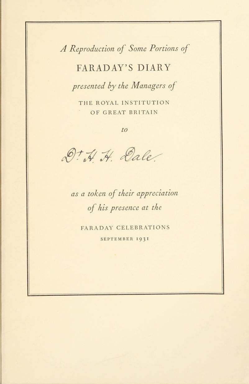 A Reproduction of Some Portions of FARADAY’S DIARY presented by the Managers of THE ROYAL INSTITUTION OF GREAT BRITAIN to as a token of their appreciation of his presence at the FARADAY CELEBRATIONS SEPTEMBER I93I