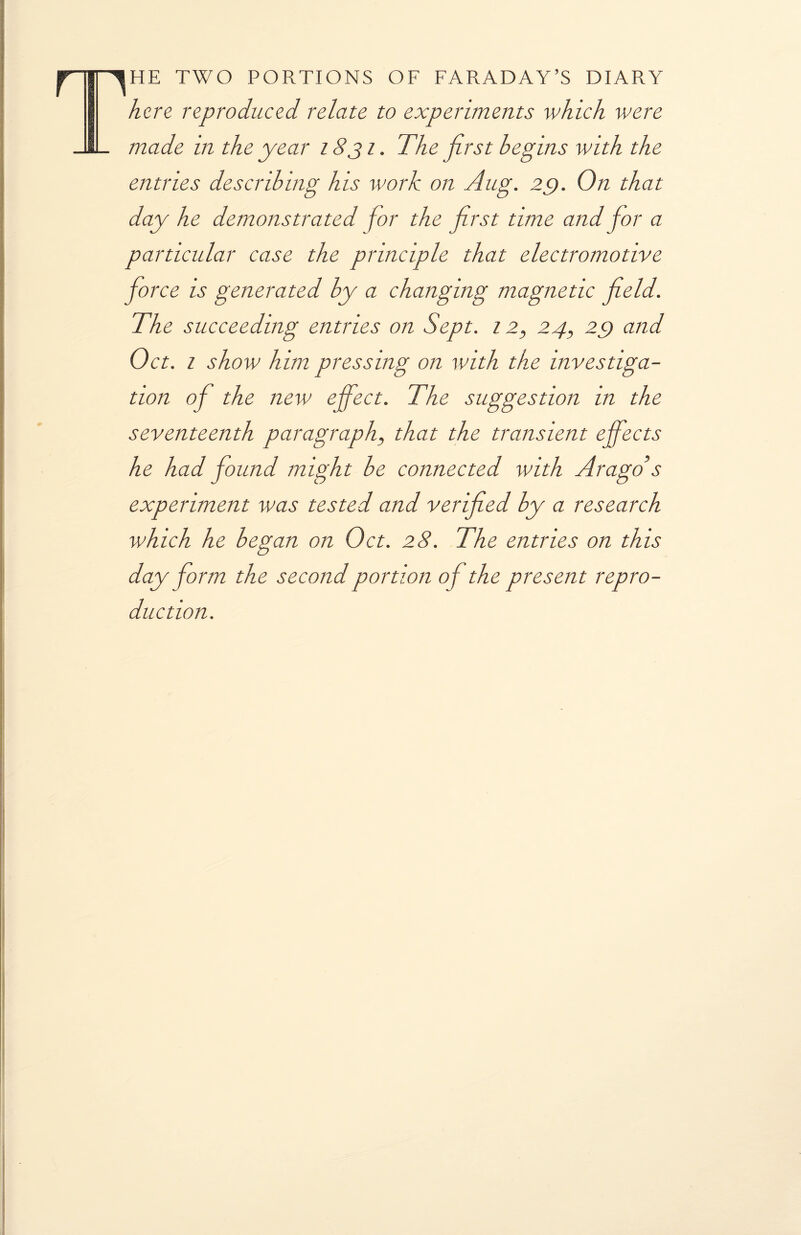 The two portions of faraday’s diary here reproduced relate to experiments which were made in the year 1831. The first begins with the entries describing his work on Aug. 2f). On that day he demonstrated for the first time and for a particular case the principle that electromotive force is generated by a changing magnetic field. The succeeding entries on Sept. 12, 24, 29 and Oct. 1 show him pressing on with the investiga¬ tion of the new effect. The suggestion in the seventeenth paragraph, that the transient effects he had found might be connected with Arago s experiment was tested and verified by a research which he began on Oct. 28. The entries on this day form the second portion of the present repro¬ duction.