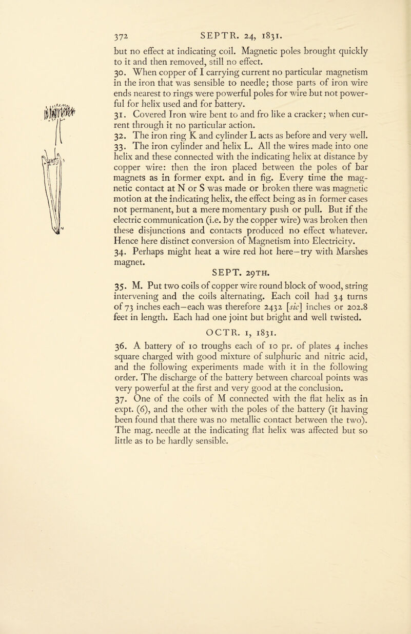 but no effect at indicating coil. Magnetic poles brought quickly to it and then removed, still no effect. 30. When copper of I carrying current no particular magnetism in the iron that was sensible to needle; those parts of iron wire ends nearest to rings were powerful poles for wire but not power¬ ful for helix used and for battery. 31. Covered Iron wire bent to and fro like a cracker; when cur¬ rent through it no particular action. 32. The iron ring K and cylinder L acts as before and very well. 33. The iron cylinder and helix L. All the wires made into one helix and these connected with the indicating helix at distance by copper wire: then the iron placed between the poles of bar magnets as in former expt. and in fig. Every time the mag¬ netic contact at N or S was made or broken there was magnetic motion at the indicating helix, the effect being as in former cases not permanent, but a mere momentary push or pull. But if the electric communication (i.e. by the copper wire) was broken then these disjunctions and contacts produced no effect whatever. Hence here distinct conversion of Magnetism into Electricity. 34. Perhaps might heat a wire red hot here—try with Marshes magnet. SEPT. 29TH. 35. M. Put two coils of copper wire round block of wood, string intervening and the coils alternating. Each coil had 34 turns of 73 inches each—each was therefore 2432 [sic] inches or 202.8 feet in length. Each had one joint but bright and well twisted. OCTR. 1, 1831. 36. A battery of 10 troughs each of 10 pr. of plates 4 inches square charged with good mixture of sulphuric and nitric acid, and the following experiments made with it in the following order. The discharge of the battery between charcoal points was very powerful at the first and very good at the conclusion. 37. One of the coils of M connected with the flat helix as in expt. (6), and the other with the poles of the battery (it having been found that there was no metallic contact between the two). The mag. needle at the indicating flat helix was affected but so little as to be hardly sensible.