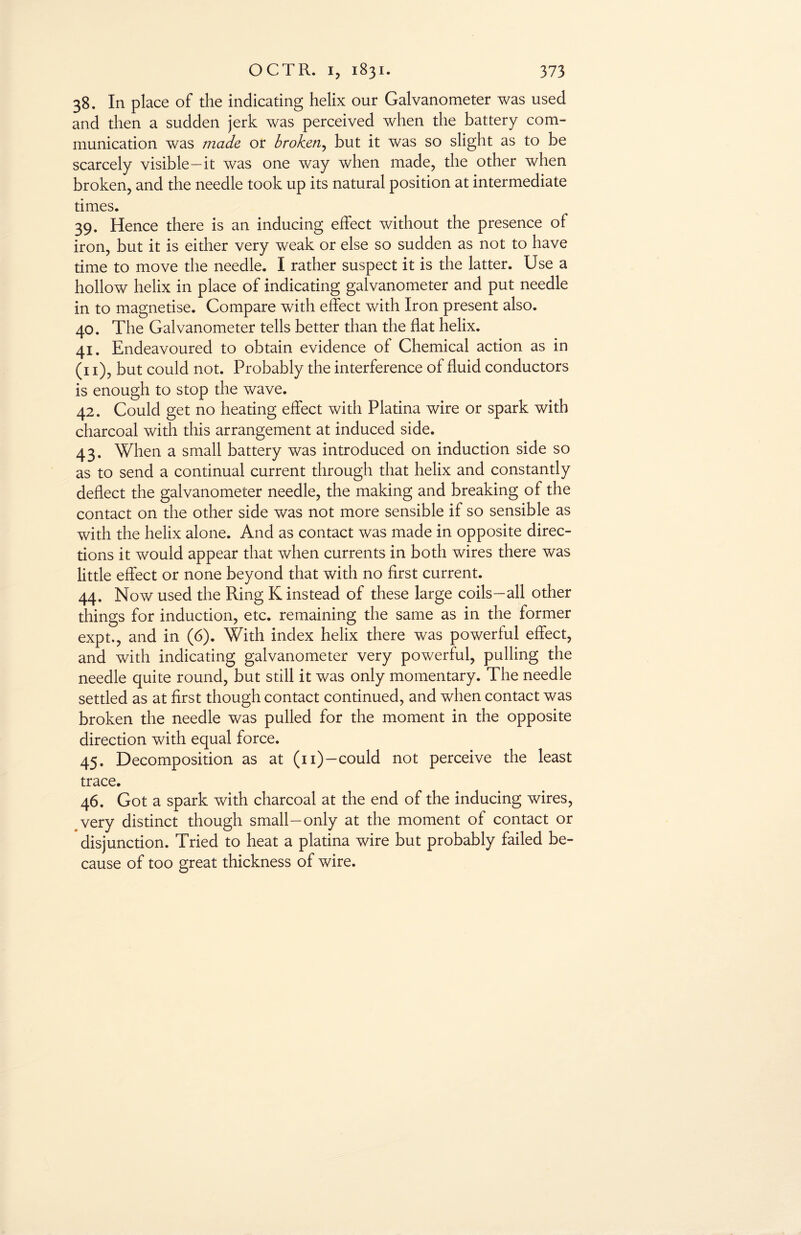 38. In place of the indicating helix our Galvanometer was used and then a sudden jerk was perceived when the battery com¬ munication was made or broken, but it was so slight as to be scarcely visible-it was one way when made, the other when broken, and the needle took up its natural position at intermediate times. 39. Hence there is an inducing effect without the presence of iron, but it is either very weak or else so sudden as not to have time to move the needle. I rather suspect it is the latter. Use a hollow helix in place of indicating galvanometer and put needle in to magnetise. Compare with effect with Iron present also. 40. The Galvanometer tells better than the flat helix. 41. Endeavoured to obtain evidence of Chemical action as in (11), but could not. Probably the interference of fluid conductors is enough to stop the wave. 42. Could get no heating effect with Platina wire or spark with charcoal with this arrangement at induced side. 43. When a small battery was introduced on induction side so as to send a continual current through that helix and constantly deflect the galvanometer needle, the making and breaking of the contact on the other side was not more sensible if so sensible as with the helix alone. And as contact was made in opposite direc¬ tions it would appear that when currents in both wires there was little effect or none beyond that with no first current. 44. Now used the Ring K instead of these large coils—all other things for induction, etc. remaining the same as in the former expt., and in (6). With index helix there was powerful effect, and with indicating galvanometer very powerful, pulling the needle quite round, but still it was only momentary. The needle settled as at first though contact continued, and when contact was broken the needle was pulled for the moment in the opposite direction with equal force. 45. Decomposition as at (n)-could not perceive the least trace. 46. Got a spark with charcoal at the end of the inducing wires, ,very distinct though small-only at the moment of contact or disjunction. Tried to heat a platina wire but probably failed be¬ cause of too great thickness of wire.