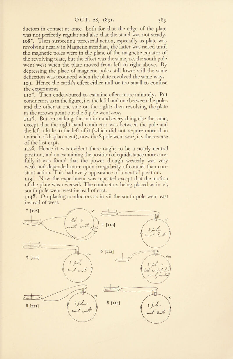 ductors in contact at once—both for that the edge of the plate was not perfectly regular and also that the stand was not steady. 108*. Then suspecting terrestrial action, especially as plate was revolving nearly in Magnetic meridian, the latter was raised until the magnetic poles were in the plane of the magnetic equator of the revolving plate, but the effect was the same, i.e. the south pole went west when the plate moved from left to right above. By depressing the place of magnetic poles still lower still the same deflection was produced when the plate revolved the same way. 109. Hence the earth’s effect either null or too small to confuse the experiment. not. Then endeavoured to examine effect more minutely. Put conductors as in the figure, i.e. the left hand one between the poles and the other at one side on the right; then revolving the plate as the arrows point out the S pole went east. nit. But on making the motion and every thing else the same, except that the right hand conductor was between the pole and the left a little to the left of it (which did not require more than an inch of displacement), now the S pole went west, i.e. the reverse of the last expt. 112§. Hence it was evident there ought to be a nearly neutral position, and on examining the position of equidistance more care¬ fully it was found that the power though westerly was very weak and depended more upon irregularity of contact than con¬ stant action. This had every appearance of a neutral position. 113II. Now the experiment was repeated except that the motion of the plate was reversed. The conductors being placed as in vi, south pole went west instead of east. 114^. On placing conductors as in vii the south pole went east instead of west. f [114] !l [113]