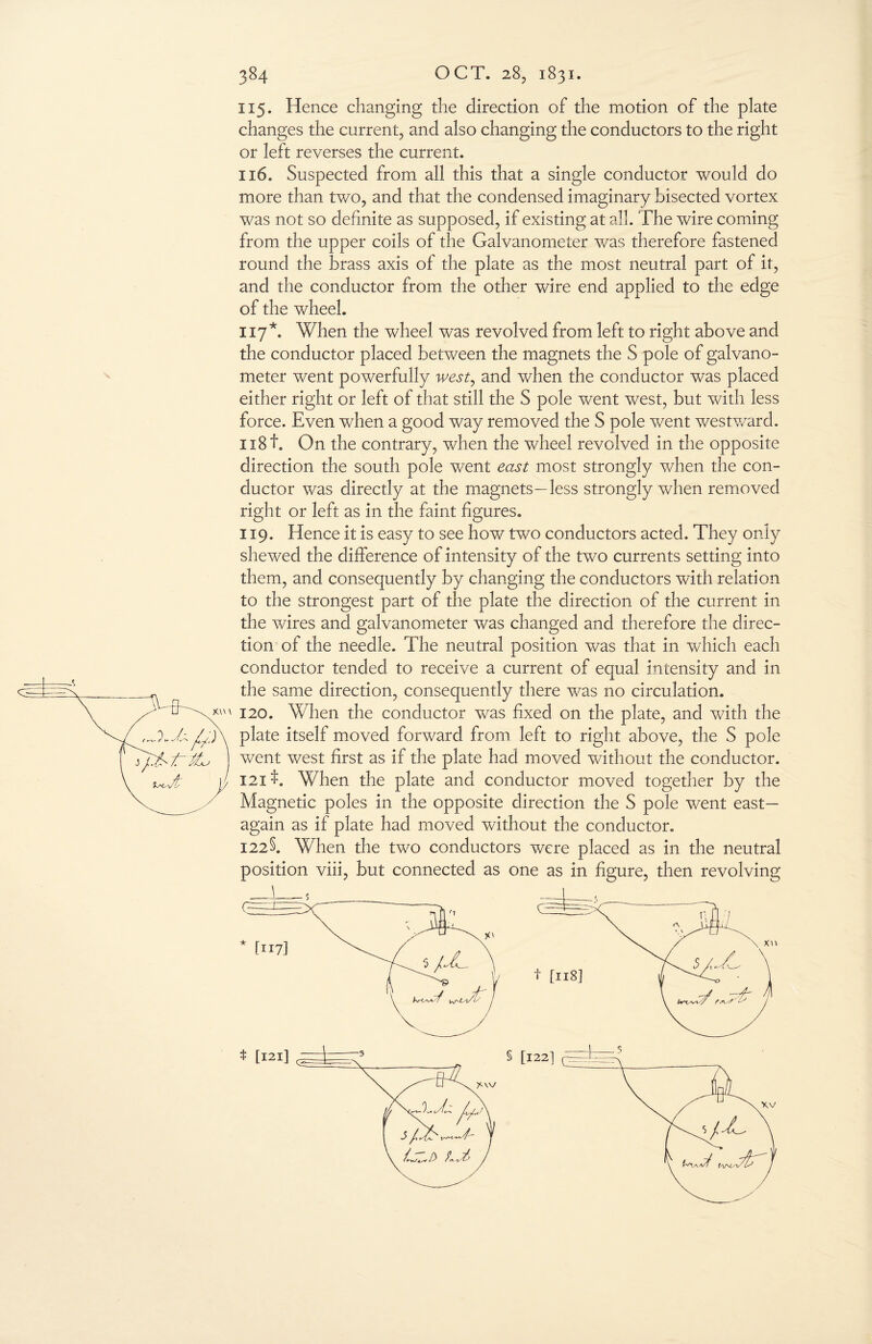 115. Hence changing the direction of the motion of the plate changes the current, and also changing the conductors to the right or left reverses the current. 116. Suspected from all this that a single conductor would do more than two, and that the condensed imaginary bisected vortex was not so definite as supposed, if existing at all. The wire coming from the upper coils of the Galvanometer was therefore fastened round the brass axis of the plate as the most neutral part of it, and the conductor from the other wire end applied to the edge of the wheel. 117*. When the wheel was revolved from left to right above and the conductor placed between the magnets the S pole of galvano¬ meter went powerfully west, and when the conductor was placed either right or left of that still the S pole went west, but with less force. Even when a good way removed the S pole went westward. ix8f. On the contrary, when the wheel revolved in the opposite direction the south pole went east most strongly when the con¬ ductor was directly at the magnets—less strongly when removed right or left as in the faint figures. 119. Hence it is easy to see how two conductors acted. They only shewed the difference of intensity of the two currents setting into them, and consequently by changing the conductors with relation to the strongest part of the plate the direction of the current in the wires and galvanometer was changed and therefore the direc¬ tion of the needle. The neutral position was that in which each conductor tended to receive a current of equal intensity and in the same direction, consequently there was no circulation. 120. When the conductor was fixed on the plate, and with the plate itself moved forward from left to right above, the S pole went west first as if the plate had moved without the conductor. 121$. When the plate and conductor moved together by the Magnetic poles in the opposite direction the S pole went east— again as if plate had moved without the conductor. I22§. When the two conductors were placed as in the neutral position viii, but connected as one as in figure, then revolving