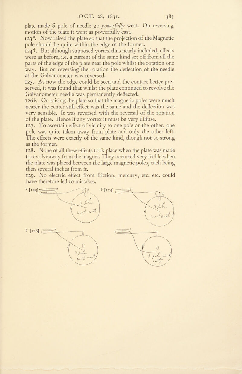 plate made S pole of needle go powerfully west. On reversing motion of the plate it went as powerfully east. 123 *. Now raised the plate so that the projection of the Magnetic pole should be quite within the edge of the former. 124!. But although supposed vortex thus nearly included, effects were as before, he. a current of the same kind set off from all the parts of the edge of the plate near the pole whilst the rotation one way. But on reversing the rotation the deflection of the needle at the Galvanometer was reversed. 125. As now the edge could be seen and the contact better pre¬ served, it was found that whilst the plate continued to revolve the Galvanometer needle was permanently deflected. 126On raising the plate so that the magnetic poles were much nearer the center still effect was the same and the deflection was very sensible. It was reversed with the reversal of the rotation of the plate. Hence if any vortex it must be very diffuse. 127. To ascertain effect of vicinity to one pole or the other, one pole was quite taken away from plate and only the other left. The effects were exactly of the same kind, though not so strong as the former. 128. None of all these effects took place when the plate was made to revolve away from the magnet. They occurred very feeble when the plate was placed between the large magnetic poles, each being then several inches from it. 129. No electric effect from friction, mercury, etc. etc. could have therefore led to mistakes.