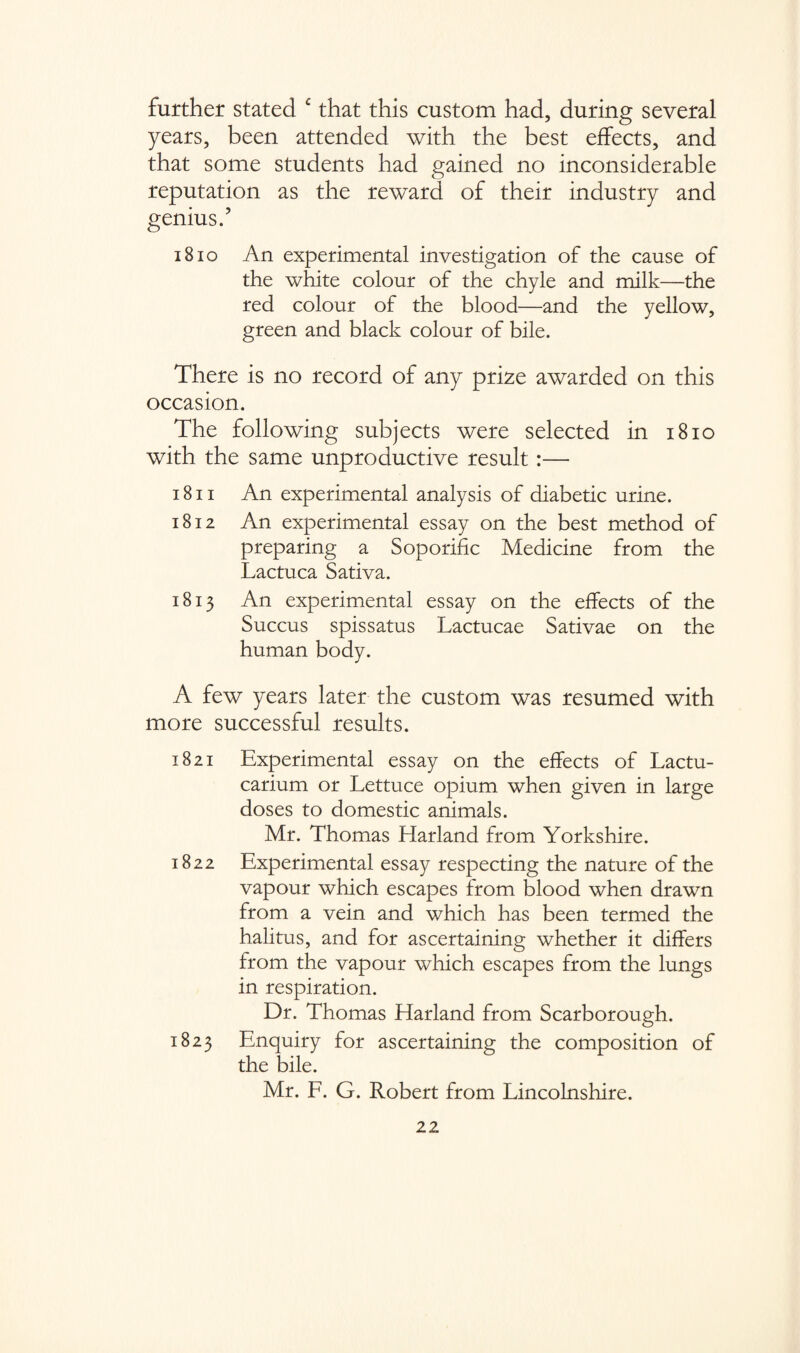 further stated c that this custom had, during several years, been attended with the best effects, and that some students had gained no inconsiderable reputation as the reward of their industry and genius/ iBio An experimental investigation of the cause of the white colour of the chyle and milk—the red colour of the blood—and the yellow, green and black colour of bile. There is no record of any prize awarded on this occasion. The following subjects were selected in 1810 with the same unproductive result:— 1811 An experimental analysis of diabetic urine. 1812 An experimental essay on the best method of preparing a Soporific Medicine from the Lactuca Sativa. 1813 An experimental essay on the effects of the Succus spissatus Lactucae Sativae on the human body. A few years later the custom was resumed with more successful results. 1821 Experimental essay on the effects of Lactu- carium or Lettuce opium when given in large doses to domestic animals. Mr. Thomas Harland from Yorkshire. 1822 Experimental essay respecting the nature of the vapour which escapes from blood when drawn from a vein and which has been termed the halitus, and for ascertaining whether it differs from the vapour which escapes from the lungs in respiration. Dr. Thomas Harland from Scarborough. 1823 Enquiry for ascertaining the composition of the bile. Mr. F. G. Robert from Lincolnshire.