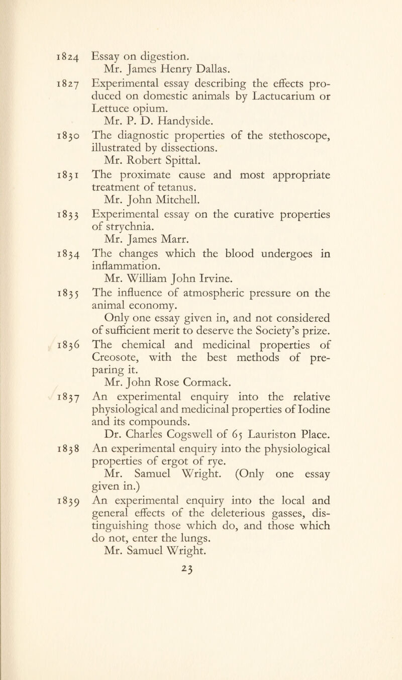 1824 1827 1830 1831 T 8 3 3 1834 1835 1836 1837 1838 i839 Essay on digestion. Mr. James Henry Dallas. Experimental essay describing the effects pro¬ duced on domestic animals by Lactucarium or Lettuce opium. Mr. P. D. Handyside. The diagnostic properties of the stethoscope, illustrated by dissections. Mr. Robert Spittal. The proximate cause and most appropriate treatment of tetanus. Mr. John Mitchell. Experimental essay on the curative properties of strychnia. Mr. James Marr. The changes which the blood undergoes in inflammation. Mr. William John Irvine. The influence of atmospheric pressure on the animal economy. Only one essay given in, and not considered of sufficient merit to deserve the Society’s prize. The chemical and medicinal properties of Creosote, with the best methods of pre¬ paring it. Mr. John Rose Cormack. An experimental enquiry into the relative physiological and medicinal properties of Iodine and its compounds. Dr. Charles Cogswell of 65 Lauriston Place. An experimental enquiry into the physiological properties of ergot of rye. Mr. Samuel Wright. (Only one essay given in.) An experimental enquiry into the local and general effects of the deleterious gasses, dis¬ tinguishing those which do, and those which do not, enter the lungs. Mr. Samuel Wright.