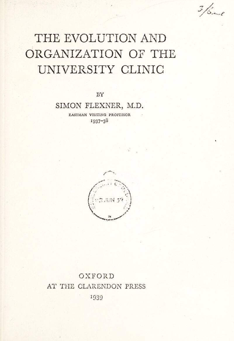 THE EVOLUTION AND ORGANIZATION OF THE UNIVERSITY CLINIC BY SIMON FLEXNER, M.D. EASTMAN VISITING PROFESSOR 1937-33 % OXFORD AT THE CLARENDON PRESS 1939 \M