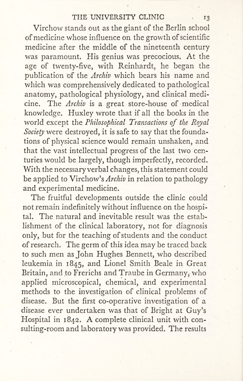 Virchow stands out as the giant of the Berlin school of medicine whose influence on the growth of scientific medicine after the middle of the nineteenth century was paramount. His genius was precocious. At the age of twenty-five, with Reinhardt, he began the publication of the Archiv which bears his name and which was comprehensively dedicated to pathological anatomy, pathological physiology, and clinical medi¬ cine. The Archiv is a great store-house of medical knowledge. Huxley wrote that if all the books in the world except the Philosophical Transactions of the Royal Society were destroyed, it is safe to say that the founda¬ tions of physical science would remain unshaken, and that the vast intellectual progress of the last two cen¬ turies would be largely, though imperfectly, recorded. With the necessary verbal changes, this statement could be applied to Virchow’s Archiv in relation to pathology and experimental medicine. The fruitful developments outside the clinic could not remain indefinitely without influence on the hospi¬ tal. The natural and inevitable result was the estab¬ lishment of the clinical laboratory, not for diagnosis only, but for the teaching of students and the conduct of research. The germ of this idea may be traced back to such men as John Hughes Bennett, who described leukemia in 1845, an(3 Lionel Smith Beale in Great Britain, and to Frerichs and Traube in Germany, who applied microscopical, chemical, and experimental methods to the investigation of clinical problems of disease. But the first co-operative investigation of a disease ever undertaken was that of Bright at Guy’s Hospital in 1842. A complete clinical unit with con¬ sulting-room and laboratory was provided. The results