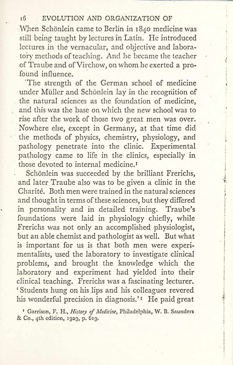 When Schonlein came to Berlin in 1840 medicine was still being taught by lectures in Latin. He introduced lectures in the vernacular, and objective and labora¬ tory methods of teaching. And he became the teacher of Traube and of Virchow, on whom he exerted a pro¬ found influence. 'The strength of the German school of medicine under Muller and Schonlein lay in the recognition of the natural sciences as the foundation of medicine, and this was the base on which the new school was to rise after the work of those two great men was over. Nowhere else, except in Germany, at that time did the methods of physics, chemistry, physiology, and pathology penetrate into the clinic. Experimental pathology came to life in the clinics, especially in those devoted to internal medicine.1 Schonlein was succeeded by the brilliant Frerichs, and later Traube also was to be given a clinic in the Charite. Both men were trained in the natural sciences and thought in terms of these sciences, but they differed in personality and in detailed training. Traube’s foundations were laid in physiology chiefly, while Frerichs was not only an accomplished physiologist, but an able chemist and pathologist as well. But what is important for us is that both men were experi¬ mentalists, used the laboratory to investigate clinical problems, and brought the knowledge which the laboratory and experiment had yielded into their clinical teaching. Frerichs was a fascinating lecturer. c Students hung on his lips and his colleagues revered his wonderful precision in diagnosis.’1 Fie paid great 1 Garrison, F. H., History of Medicine, Philadelphia, W. B. Saunders & Co., 4th edition, 1929, p. 619.