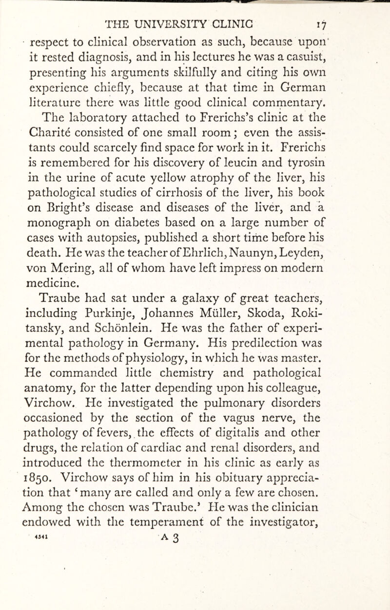 • respect to clinical observation as such, because upon' it rested diagnosis, and in his lectures he was a casuist, presenting his arguments skilfully and citing his own experience chiefly, because at that time in German literature there was little good clinical commentary. The laboratory attached to Frerichs’s clinic at the Charite consisted of one small room; even the assis¬ tants could scarcely find space for work in it. Frerichs is remembered for his discovery of leucin and tyrosin in the urine of acute yellow atrophy of the liver, his pathological studies of cirrhosis of the liver, his book on Bright’s disease and diseases of the liver, and a monograph on diabetes based on a large number of cases with autopsies, published a short time before his death. He was the teacher of Ehrlich, Naunyn, Leyden, von Mering, all of whom have left impress on modern medicine. Traube had sat under a galaxy of great teachers, including Purkinje, Johannes Muller, Skoda, Roki¬ tansky, and Schonlein. He was the father of experi¬ mental pathology in Germany. His predilection was for the methods of physiology, in which he was master. He commanded little chemistry and pathological anatomy, for the latter depending upon his colleague, Virchow. He investigated the pulmonary disorders occasioned by the section of the vagus nerve, the pathology of fevers,. the effects of digitalis and other drugs, the relation of cardiac and renal disorders, and introduced the thermometer in his clinic as early as 1850. Virchow says of him in his obituary apprecia¬ tion that ‘many are called and only a few are chosen. Among the chosen was Traube.’ He was the clinician endowed with the temperament of the investigator, «41 a 3