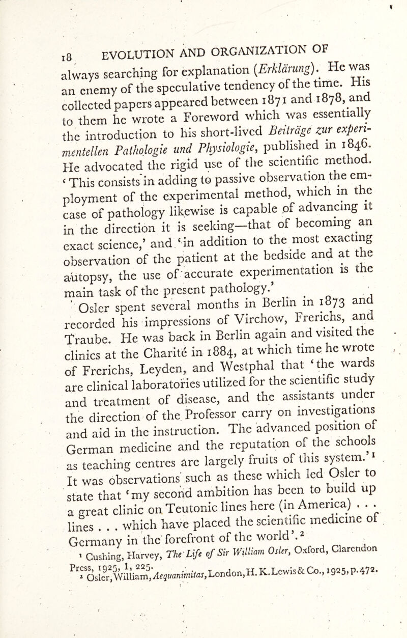 always searching for explanation (.Erklarung).' He was an enemy of the speculative tendency of the time. His collected papers appeared between 1871 and 1878,an to them he wrote a Foreword which was essentially the introduction to his short-lived Beilrdge zur expert- mentellen Pathologic und Physiologic, published in 184b. He advocated the rigid use of the scientific metho . < This consists in adding to passive observation the em¬ ployment of the experimental method, which in the case of pathology likewise is capable of advancing it in the direction it is seeking—that of becoming an exact science,’ and ‘ in addition to the most exacting observation of the patient at the bedside and at the autopsy, the use of accurate experimentation is the main task of the present pathology. . , ' Osier spent several months in Berlin in 1873 and recorded his impressions of Virchow, Frenchs, and Traube He was back in Berlin again and visited the clinics at the Charite in 1884, at which time he wrote of Frerichs, Leyden, and Westphal that ‘the wards are clinical laboratories utilized for the scientific study and treatment of disease, and the assistants under the direction of the Professor carry on investigations and aid in the instruction. The advanced position o German medicine and the reputation of the schools as teaching centres are largely fruits of this system. > It was observations'such as these which led Osier to state that ‘ my second ambition has been to build up a great clinic on Teutonic lines here (in America) . . . lines . . . which have placed the scientific medicine ot Germany in the forefront of the world’.2 , - Cushing, Harvey, The Life of Sir William Osier, Oxford, Clarendon ^>t'SOslei2) William,London, H. K. Lewis & Co., 1925> P- 472,