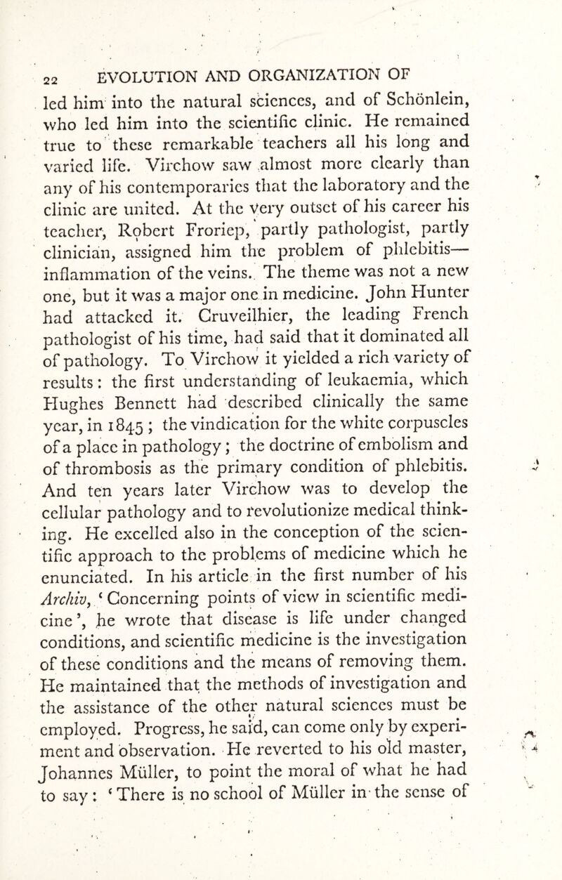 led him into the natural sciences, and of Schonlein, who led him into the scientific clinic. He remained true to these remarkable teachers all his long and varied life. Virchow saw almost more clearly than any of his contemporaries that the laboratory and the clinic are united. At the Very outset of his career his teacher, Robert Froriep, partly pathologist, partly clinician, assigned him the problem of phlebitis— inflammation of the veins. The theme was not a new one, but it was a major one in medicine. John Hunter had attacked it. Cruveilhier, the leading French pathologist of his time, had said that it dominated all of pathology. To Virchow it yielded a rich variety of results: the first understanding of leukaemia, which Hughes Bennett had described clinically the same year, in 184.5 1 vindication for the white corpuscles of a place in pathology; the doctrine of embolism and of thrombosis as the primary condition of phlebitis. And ten years later Virchow was to develop the cellular pathology and to revolutionize medical think¬ ing. He excelled also in the conception of the scien¬ tific approach to the problems of medicine which he enunciated. In his article in the first number of his Archiv, ‘ Concerning points of view in scientific medi¬ cine’, he wrote that disease is life under changed conditions, and scientific medicine is the investigation of these conditions and the means of removing them. He maintained that the methods of investigation and the assistance of the other natural sciences must be employed. Progress, he said, can come only by experi¬ ment and observation. Fie reverted to his old master, Johannes Muller, to point the moral of what he had to say: ‘ There is no school of Muller in - the sense of