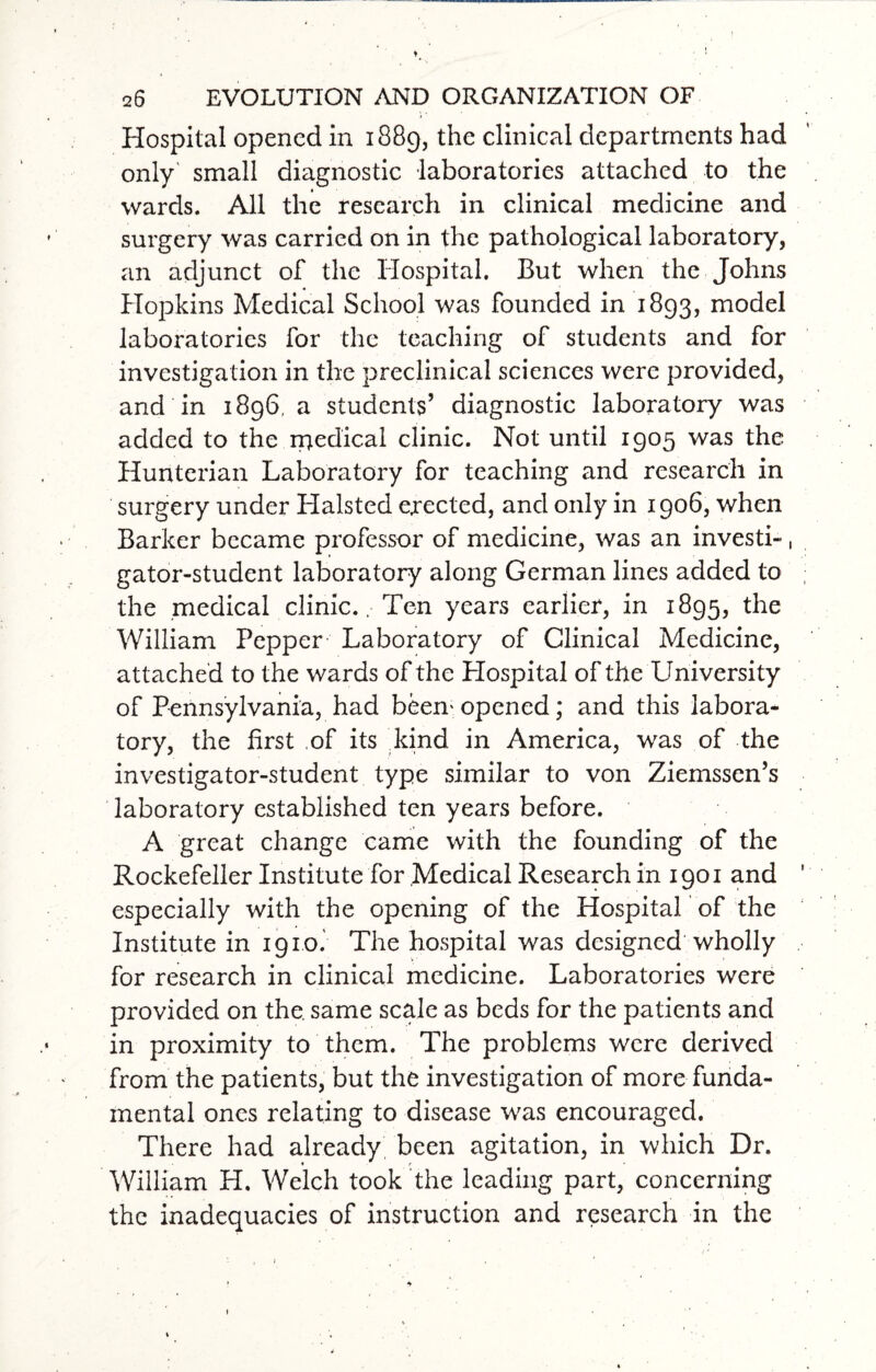 Hospital opened in 1889, the clinical departments had only small diagnostic laboratories attached to the wards. All the research in clinical medicine and surgery was carried on in the pathological laboratory, an adjunct of the Hospital. But when the Johns Hopkins Medical School was founded in 1893, model laboratories for the teaching of students and for investigation in the preclinical sciences were provided, and in 1896, a students’ diagnostic laboratory was added to the ipedical clinic. Not until 1905 was the Hunterian Laboratory for teaching and research in surgery under Halsted ejected, and only in 1906, when Barker became professor of medicine, was an investi-, gator-student laboratory along German lines added to the medical clinic.. Ten years earlier, in 1895, the William Pepper Laboratory of Clinical Medicine, attached to the wards of the Hospital of the University of Pennsylvania, had been'opened; and this labora¬ tory, the first ,of its kind in America, was of the investigator-student type similar to von Ziemssen’s laboratory established ten years before. A great change came with the founding of the Rockefeller Institute for Medical Research in 1901 and especially with the opening of the Hospital of the Institute in 1910. The hospital was designed wholly for research in clinical medicine. Laboratories were provided on the. same scale as beds for the patients and in proximity to them. The problems were derived from the patients, but the investigation of more funda¬ mental ones relating to disease was encouraged. There had already been agitation, in which Dr. William H. Welch took the leading part, concerning the inadequacies of instruction and research in the