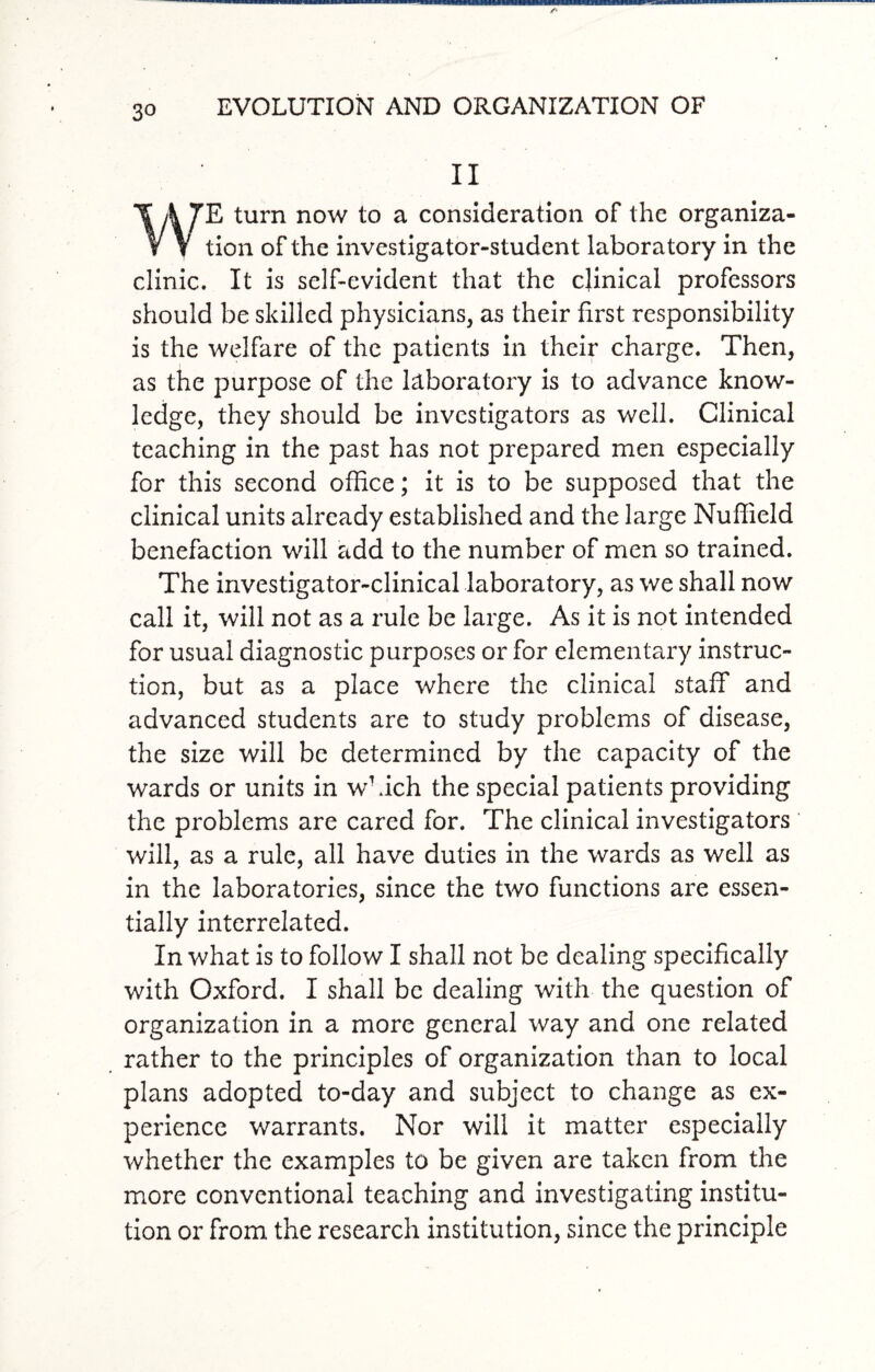 II E turn now to a consideration of the organiza ¥ V tion of the investigator-student laboratory in the clinic. It is self-evident that the clinical professors should be skilled physicians, as their first responsibility is the welfare of the patients in their charge. Then, as the purpose of the laboratory is to advance know¬ ledge, they should be investigators as well. Clinical teaching in the past has not prepared men especially for this second office; it is to be supposed that the clinical units already established and the large Nuffield benefaction will add to the number of men so trained. The investigator-clinical laboratory, as we shall now call it, will not as a rule be large. As it is not intended for usual diagnostic purposes or for elementary instruc¬ tion, but as a place where the clinical staff and advanced students are to study problems of disease, the size will be determined by the capacity of the wards or units in which the special patients providing the problems are cared for. The clinical investigators will, as a rule, all have duties in the wards as well as in the laboratories, since the two functions are essen¬ tially interrelated. In what is to follow I shall not be dealing specifically with Oxford. I shall be dealing with the question of organization in a more general way and one related rather to the principles of organization than to local plans adopted to-day and subject to change as ex¬ perience warrants. Nor will it matter especially whether the examples to be given are taken from the more conventional teaching and investigating institu¬ tion or from the research institution, since the principle