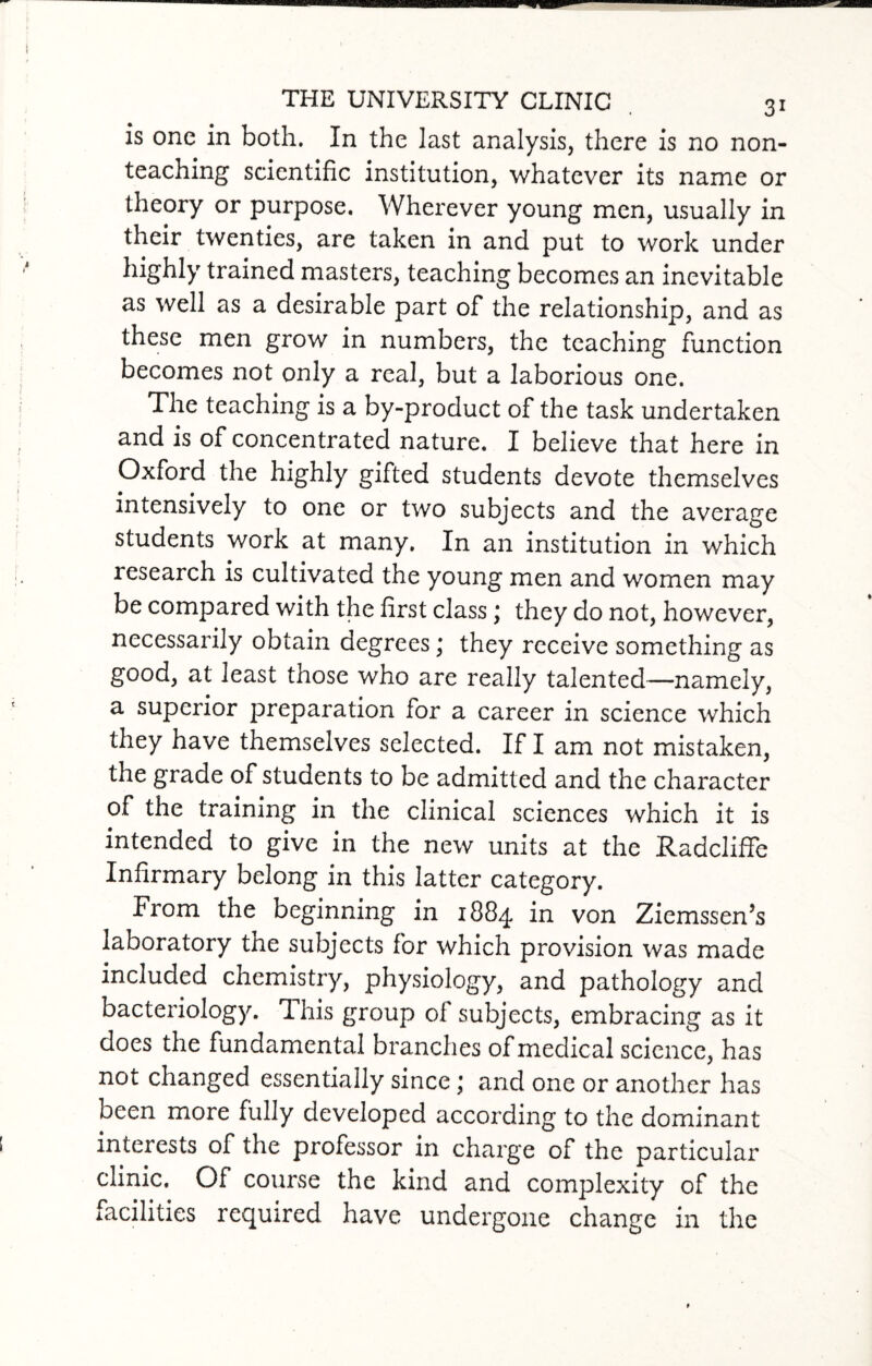 is one in both. In the last analysis, there is no non¬ teaching scientific institution, whatever its name or theory or purpose. Wherever young men, usually in their twenties, are taken in and put to work under highly trained masters, teaching becomes an inevitable as well as a desirable part of the relationship, and as these men grow in numbers, the teaching function becomes not only a real, but a laborious one. The teaching is a by-product of the task undertaken and is of concentrated nature. I believe that here in Oxford the highly gifted students devote themselves intensively to one or two subjects and the average students work at many. In an institution in which research is cultivated the young men and women may be compared with the first class; they do not, however, necessarily obtain degrees ,* they receive something as good, at least those who are really talented—namely, a superior preparation for a career in science which they have themselves selected. If I am not mistaken, the grade of students to be admitted and the character of the training in the clinical sciences which it is intended to give in the new units at the Radcliffe Infirmary belong in this latter category. From the beginning in 1884 in von Ziemssen’s laboratory the subjects for which provision was made included chemistry, physiology, and pathology and bacteriology. This group oi subjects, embracing as it does the fundamental branches of medic al science, has not changed essentially since 1 and one or another has been more fully developed according to the dominant interests of the professor in charge of the particular clinic. Of course the kind and complexity of the facilities required, have undergone change in the