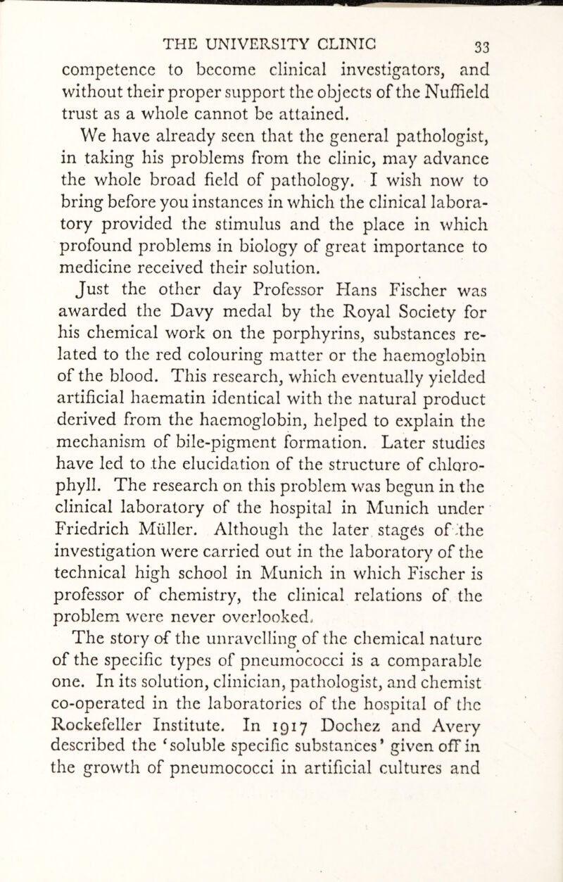 competence to become clinical investigators, and without their proper support the objects of the Nuffield trust as a whole cannot be attained. We have already seen that the general pathologist, in taking his problems from the clinic, may advance the whole broad field of pathology. I wish now to bring before you instances in which the clinical labora¬ tory provided the stimulus and the place in which profound problems in biology of great importance to medicine received their solution. Just the other day Professor Hans Fischer was awarded the Davy medal by the Royal Society for his chemical work on the porphyrins, substances re¬ lated to the red colouring matter or the haemoglobin of the blood. This research, which eventually yielded artificial haematin identical with the natural product derived from the haemoglobin, helped to explain the mechanism of bile-pigment formation. Later studies have led to the elucidation of the structure of chloro¬ phyll. The research on this problem was begun in the clinical laboratory of the hospital in Munich under Friedrich Muller. Although the later stages of'the investigation were carried out in the laboratory of the technical high school in Munich in which Fischer is professor of chemistry, the clinical relations of the problem were never overlooked. The story of the unravelling of the chemical nature of the specific types of pneumococci is a comparable one. In its solution, clinician, pathologist, and chemist co-operated in the laboratories of the hospital of the Rockefeller Institute. In 1917 Dochez and Avery described the ‘soluble specific substances* given off in the growth of pneumococci in artificial cultures and